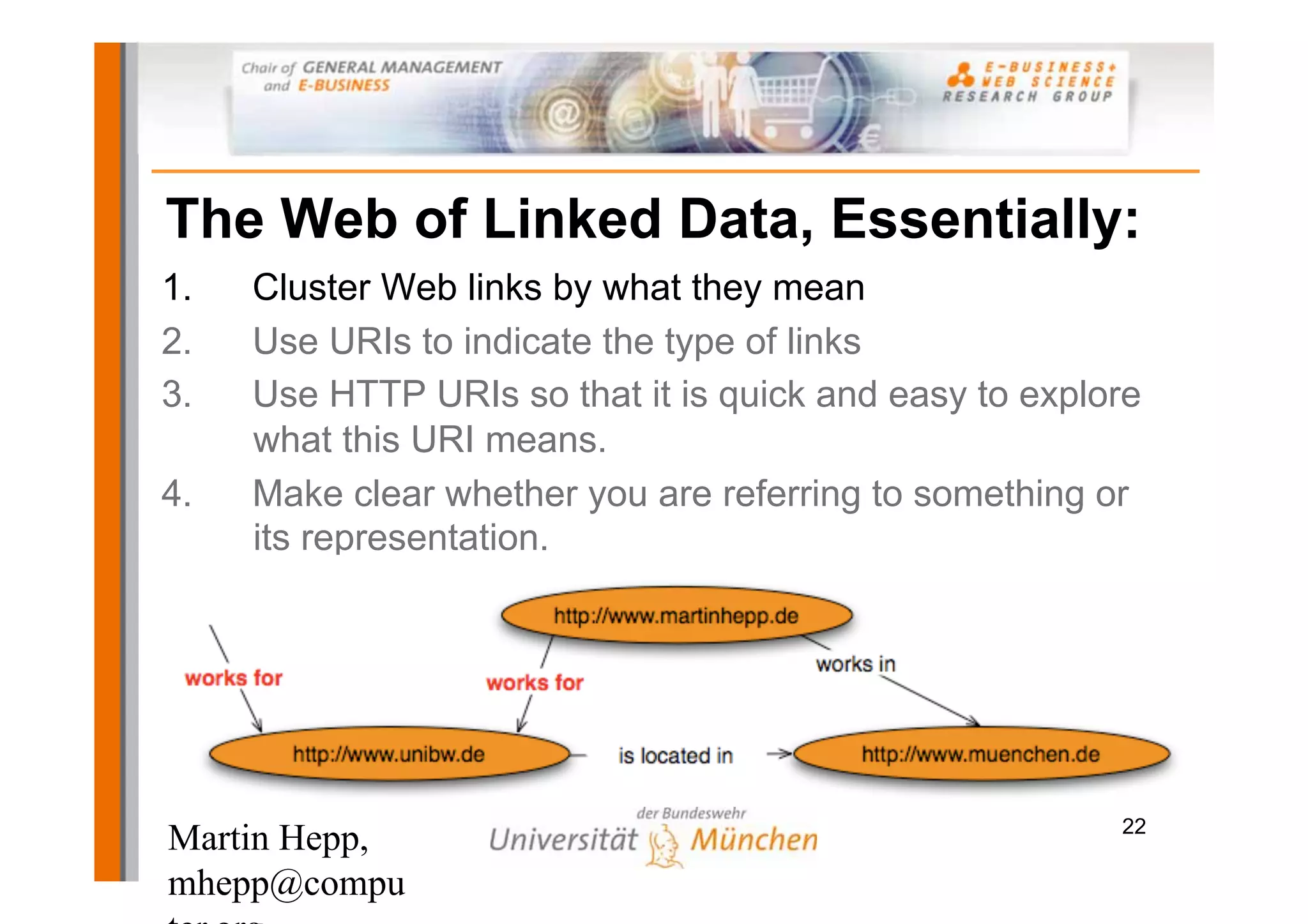 The Web of Linked Data, Essentially:
1.   Cluster Web links by what they mean
2.   Use URIs to indicate the type of links
3.   Use HTTP URIs so that it is quick and easy to explore
     what this URI means.
4.   Make clear whether you are referring to something or
     its representation.




                                                        22
Martin Hepp,
mhepp@compu
 