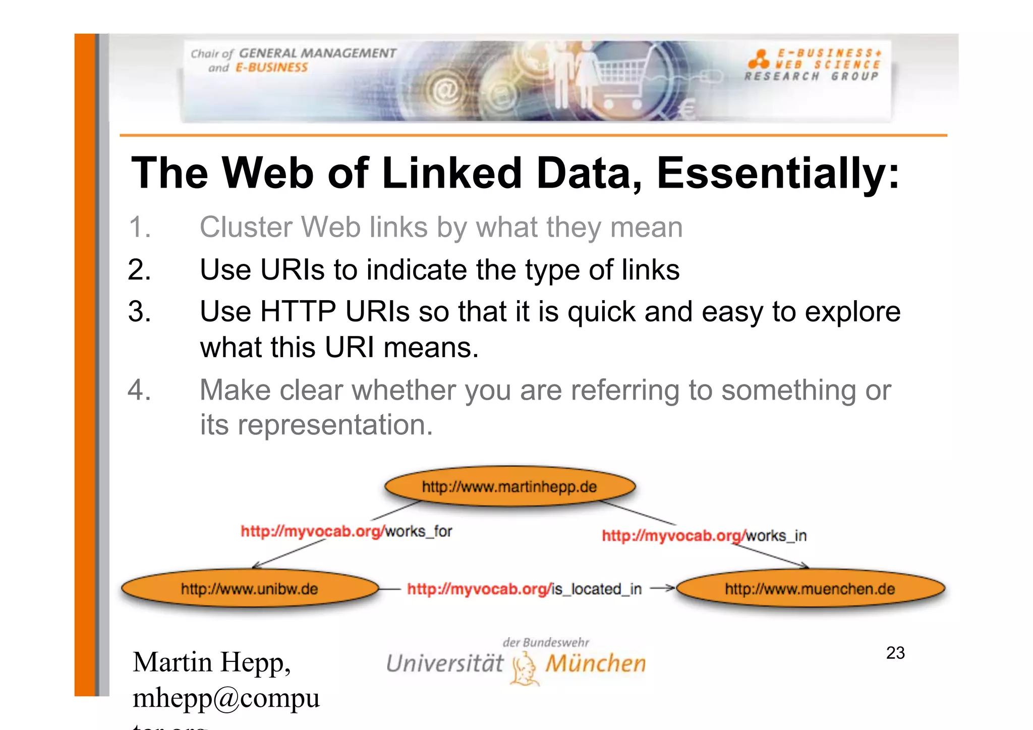 The Web of Linked Data, Essentially:
1.   Cluster Web links by what they mean
2.   Use URIs to indicate the type of links
3.   Use HTTP URIs so that it is quick and easy to explore
     what this URI means.
4.   Make clear whether you are referring to something or
     its representation.




                                                        23
Martin Hepp,
mhepp@compu
 