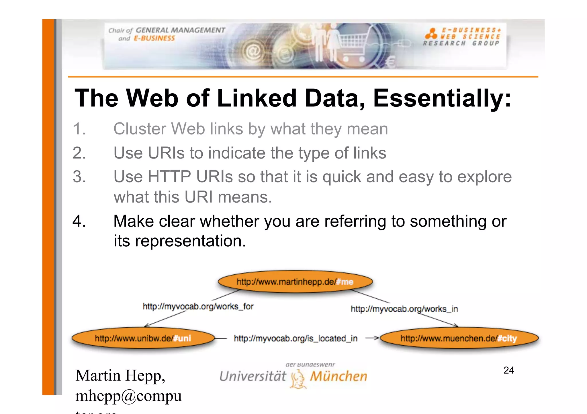 The Web of Linked Data, Essentially:
1.   Cluster Web links by what they mean
2.   Use URIs to indicate the type of links
3.   Use HTTP URIs so that it is quick and easy to explore
     what this URI means.
4.   Make clear whether you are referring to something or
     its representation.




                                                        24
Martin Hepp,
mhepp@compu
 