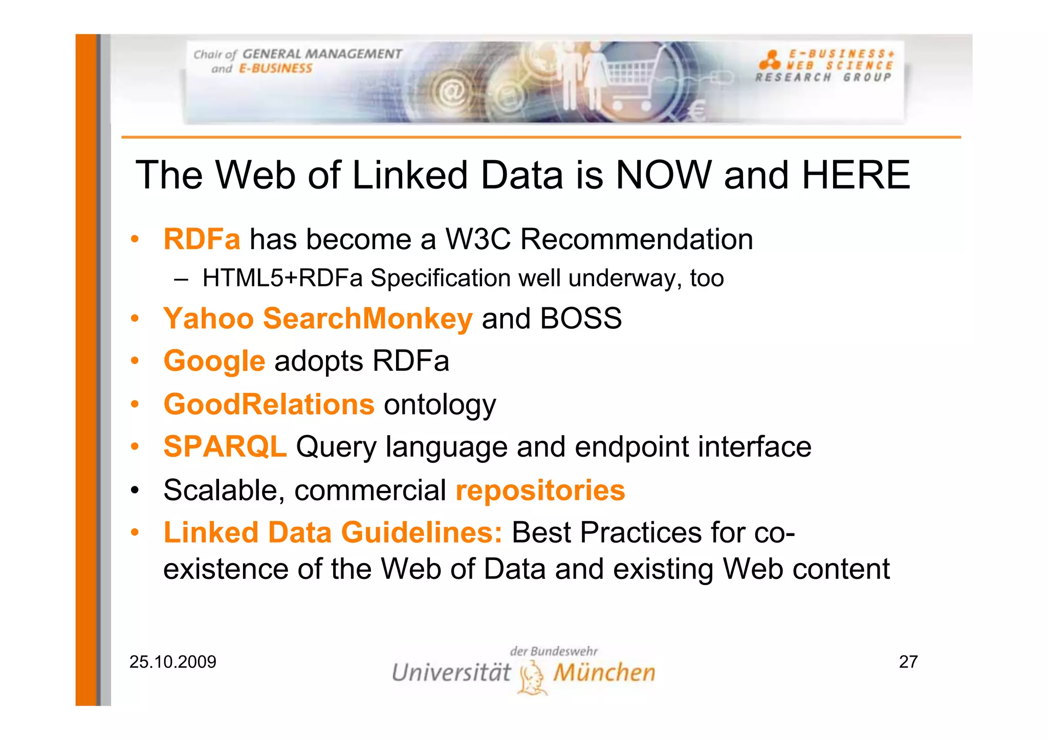 The Web of Linked Data is NOW and HERE
• RDFa has become a W3C Recommendation
     – HTML5+RDFa Specification well underway, too
•   Yahoo SearchMonkey and BOSS
•   Google adopts RDFa
•   GoodRelations ontology
•   SPARQL Query language and endpoint interface
•   Scalable, commercial repositories
•   Linked Data Guidelines: Best Practices for co-
    existence of the Web of Data and existing Web content

25.10.2009                                                  27
 