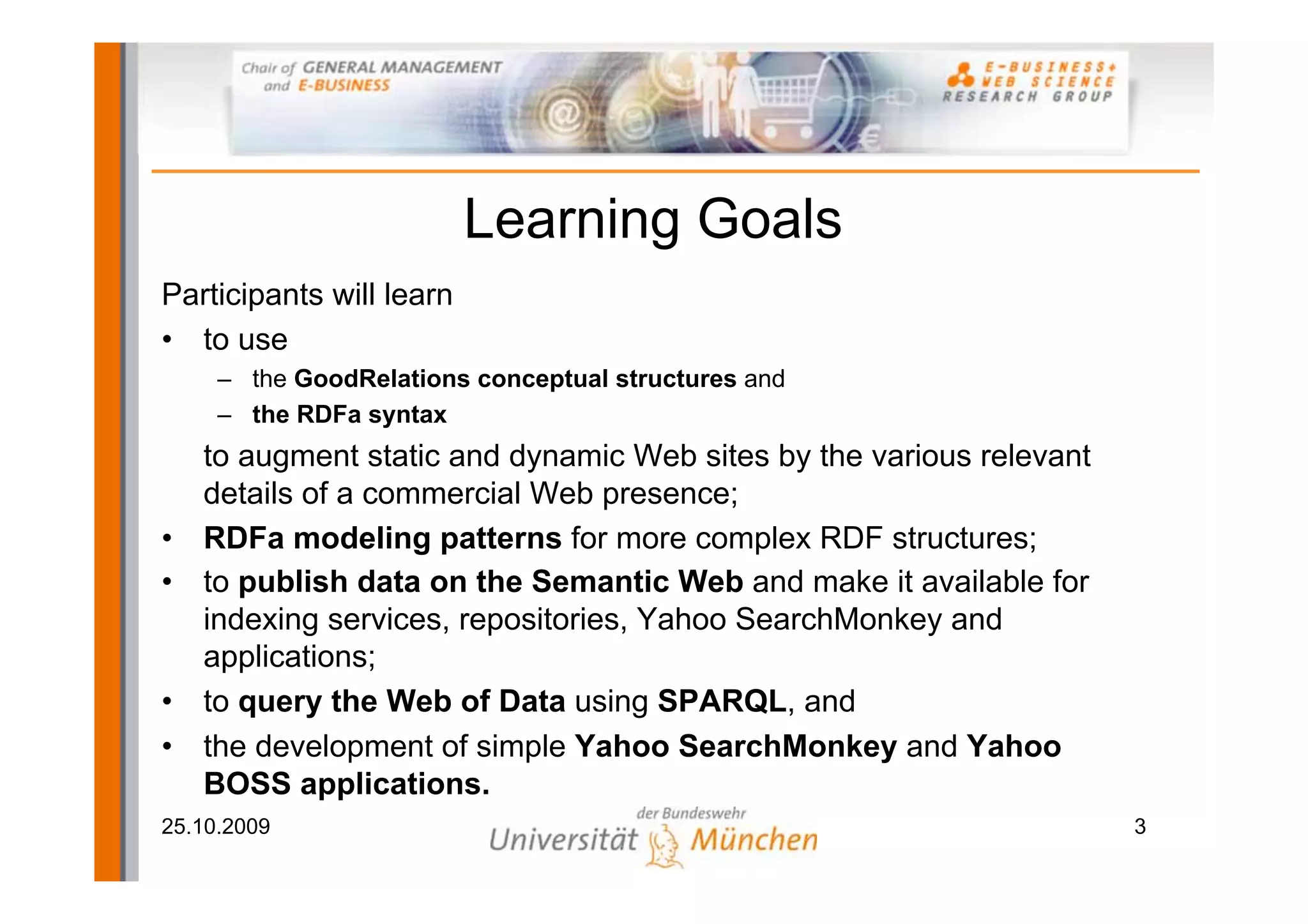 Learning Goals
Participants will learn
• to use
     – the GoodRelations conceptual structures and
     – the RDFa syntax
  to augment static and dynamic Web sites by the various relevant
  details of a commercial Web presence;
• RDFa modeling patterns for more complex RDF structures;
• to publish data on the Semantic Web and make it available for
  indexing services, repositories, Yahoo SearchMonkey and
  applications;
• to query the Web of Data using SPARQL, and
• the development of simple Yahoo SearchMonkey and Yahoo
  BOSS applications.
25.10.2009                                                          3
 