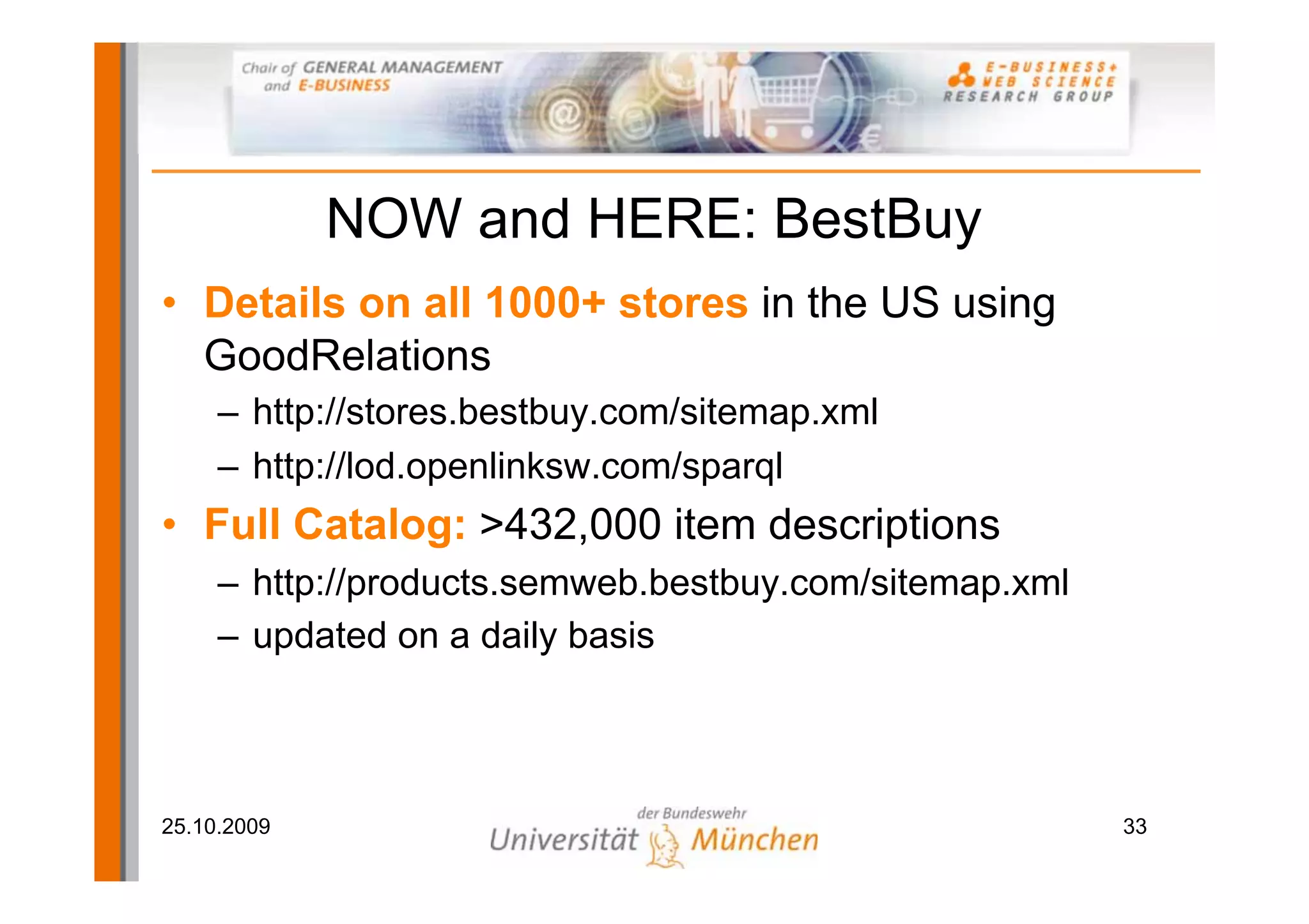 NOW and HERE: BestBuy
• Details on all 1000+ stores in the US using
  GoodRelations
     – http://stores.bestbuy.com/sitemap.xml
     – http://lod.openlinksw.com/sparql
• Full Catalog: >432,000 item descriptions
     – http://products.semweb.bestbuy.com/sitemap.xml
     – updated on a daily basis



25.10.2009                                              33
 