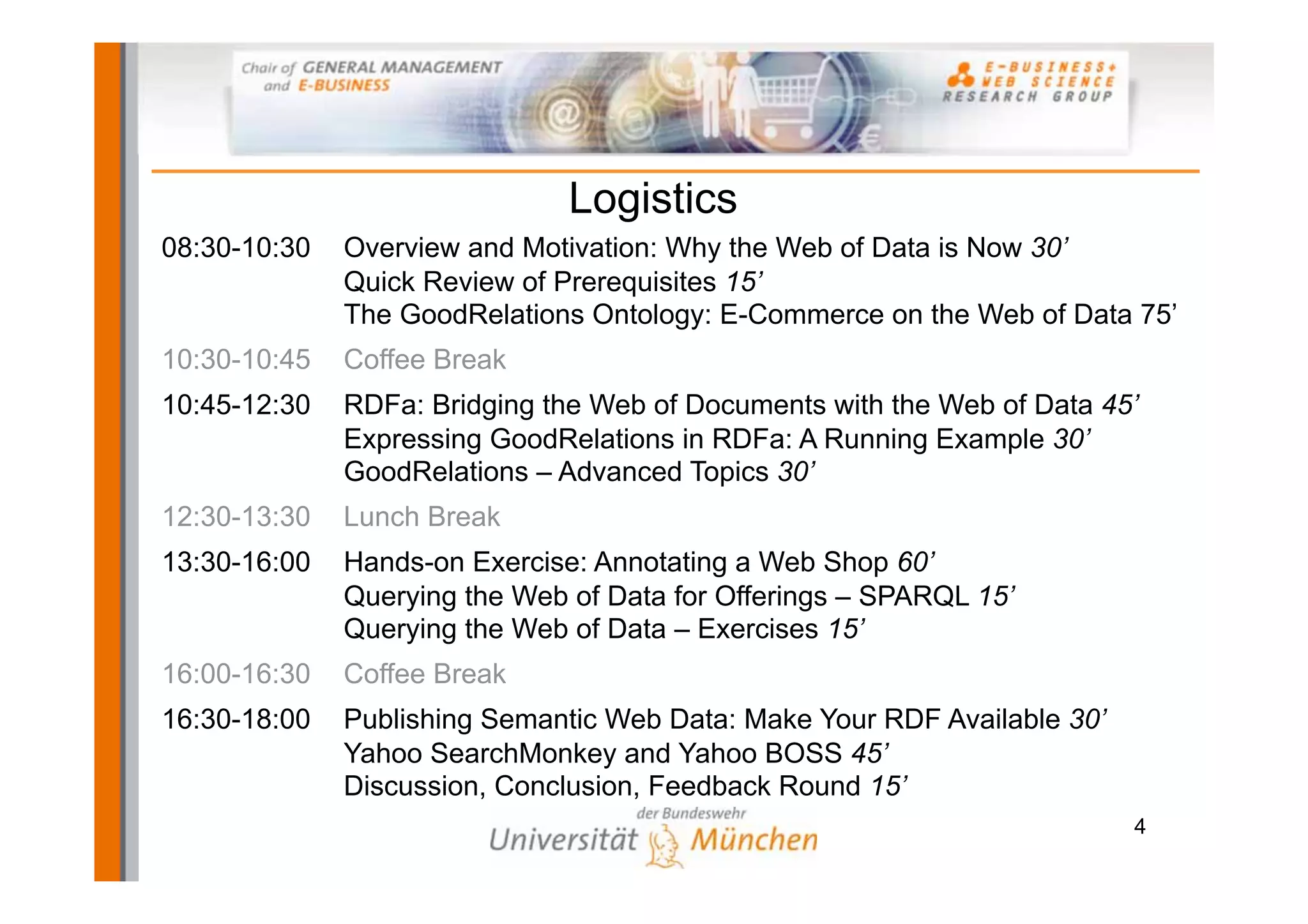 Logistics
08:30-10:30   Overview and Motivation: Why the Web of Data is Now 30’
              Quick Review of Prerequisites 15’
              The GoodRelations Ontology: E-Commerce on the Web of Data 75’
10:30-10:45   Coffee Break
10:45-12:30   RDFa: Bridging the Web of Documents with the Web of Data 45’
              Expressing GoodRelations in RDFa: A Running Example 30’
              GoodRelations – Advanced Topics 30’
12:30-13:30   Lunch Break
13:30-16:00   Hands-on Exercise: Annotating a Web Shop 60’
              Querying the Web of Data for Offerings – SPARQL 15’
              Querying the Web of Data – Exercises 15’
16:00-16:30   Coffee Break
16:30-18:00   Publishing Semantic Web Data: Make Your RDF Available 30’
              Yahoo SearchMonkey and Yahoo BOSS 45’
              Discussion, Conclusion, Feedback Round 15’
                                                                          4
 