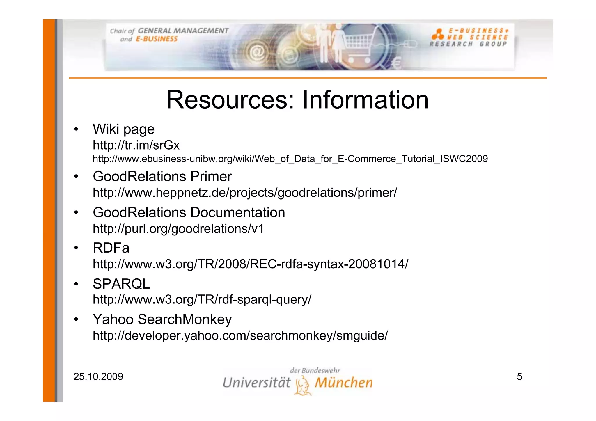 Resources: Information
•   Wiki page
    http://tr.im/srGx
    http://www.ebusiness-unibw.org/wiki/Web_of_Data_for_E-Commerce_Tutorial_ISWC2009
•   GoodRelations Primer
    http://www.heppnetz.de/projects/goodrelations/primer/
•   GoodRelations Documentation
    http://purl.org/goodrelations/v1
•   RDFa
    http://www.w3.org/TR/2008/REC-rdfa-syntax-20081014/
•   SPARQL
    http://www.w3.org/TR/rdf-sparql-query/
•   Yahoo SearchMonkey
    http://developer.yahoo.com/searchmonkey/smguide/


25.10.2009                                                                             5
 