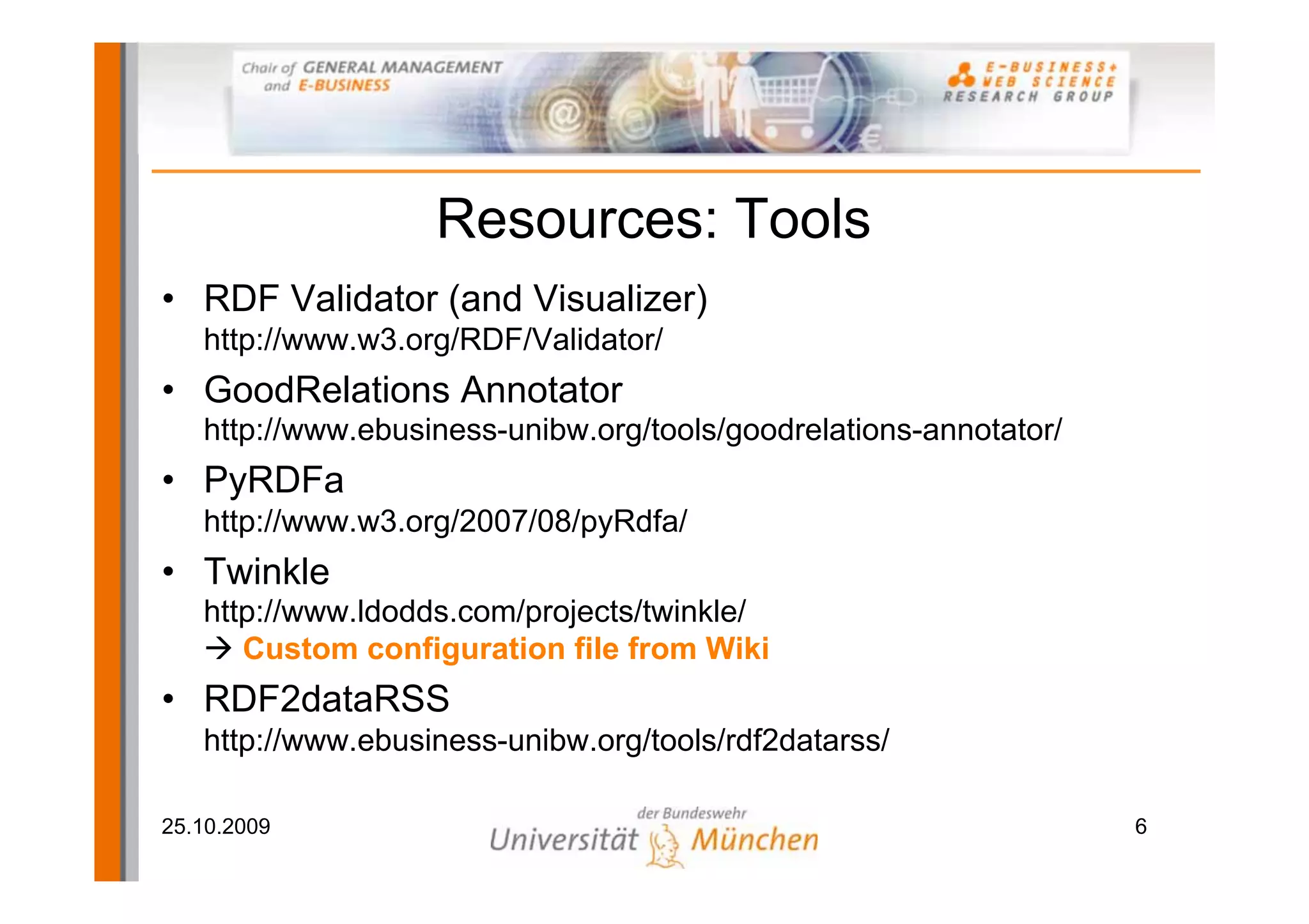 Resources: Tools
• RDF Validator (and Visualizer)
   http://www.w3.org/RDF/Validator/
• GoodRelations Annotator
   http://www.ebusiness-unibw.org/tools/goodrelations-annotator/
• PyRDFa
   http://www.w3.org/2007/08/pyRdfa/
• Twinkle
   http://www.ldodds.com/projects/twinkle/
      Custom configuration file from Wiki
• RDF2dataRSS
   http://www.ebusiness-unibw.org/tools/rdf2datarss/

25.10.2009                                                         6
 