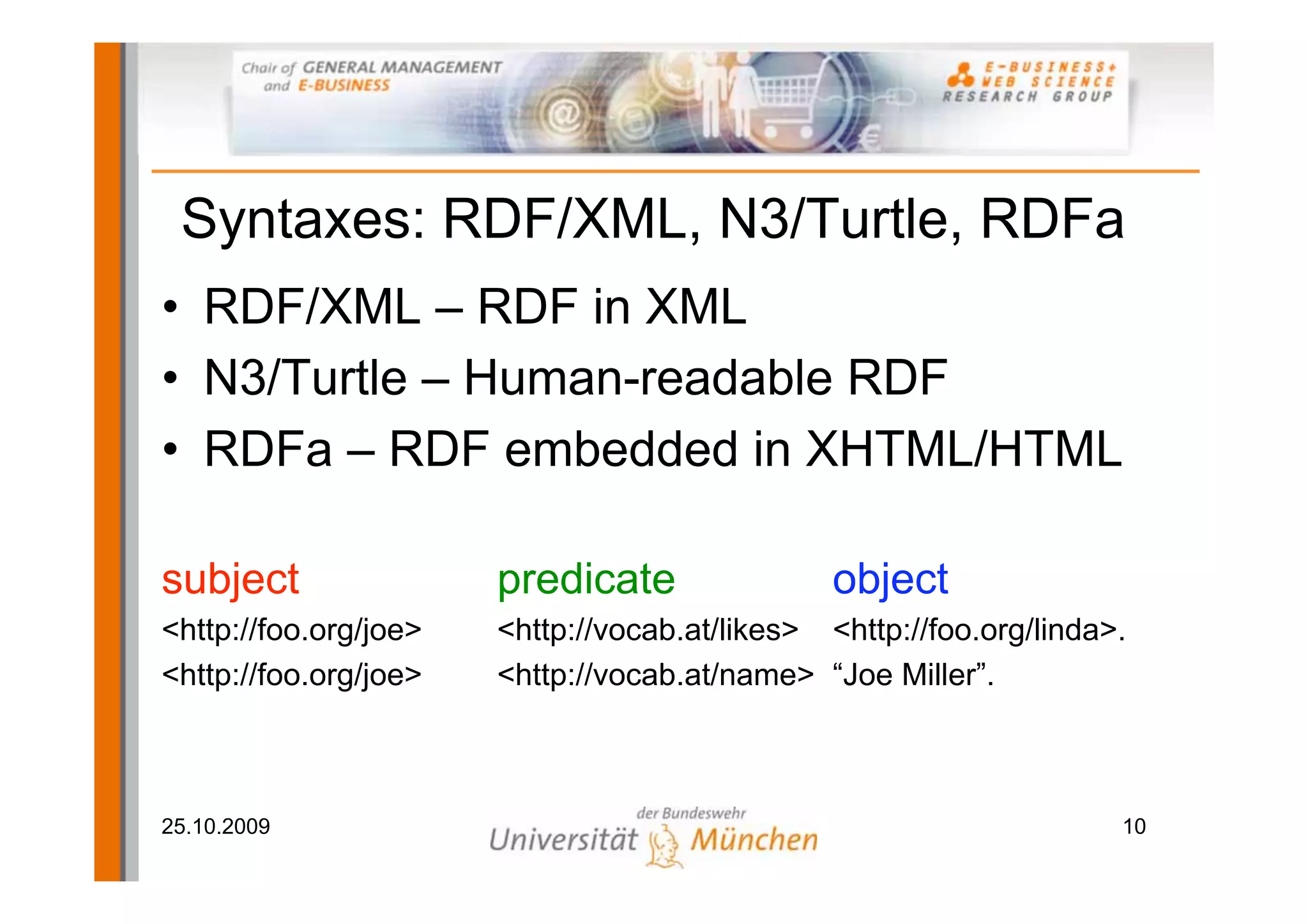 Syntaxes: RDF/XML, N3/Turtle, RDFa
• RDF/XML – RDF in XML
• N3/Turtle – Human-readable RDF
• RDFa – RDF embedded in XHTML/HTML

subject                predicate                object
<http://foo.org/joe>   <http://vocab.at/likes> <http://foo.org/linda>.
<http://foo.org/joe>   <http://vocab.at/name> “Joe Miller”.



25.10.2009                                                           10
 