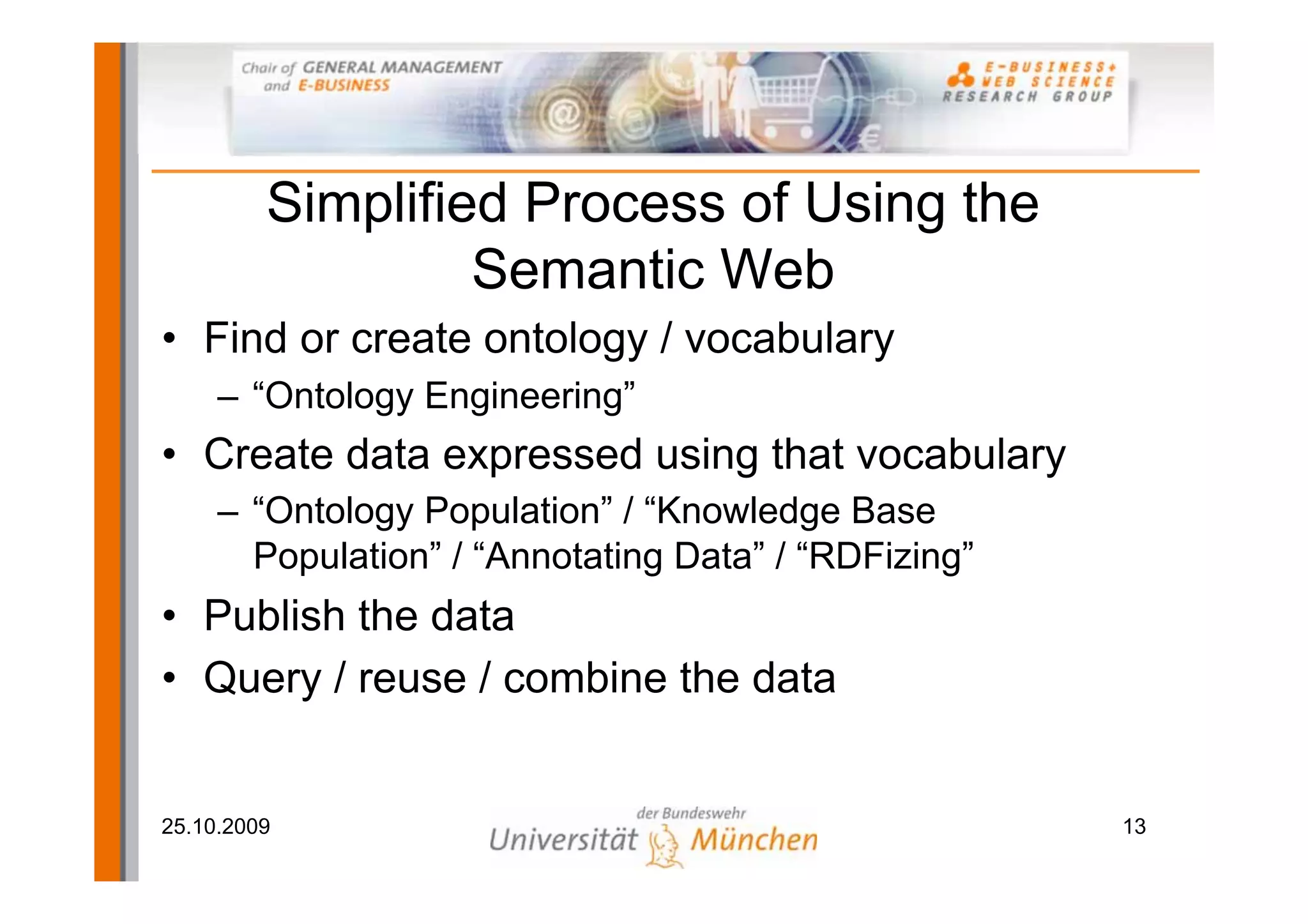 Simplified Process of Using the
                  Semantic Web
• Find or create ontology / vocabulary
     – “Ontology Engineering”
• Create data expressed using that vocabulary
     – “Ontology Population” / “Knowledge Base
       Population” / “Annotating Data” / “RDFizing”
• Publish the data
• Query / reuse / combine the data


25.10.2009                                            13
 