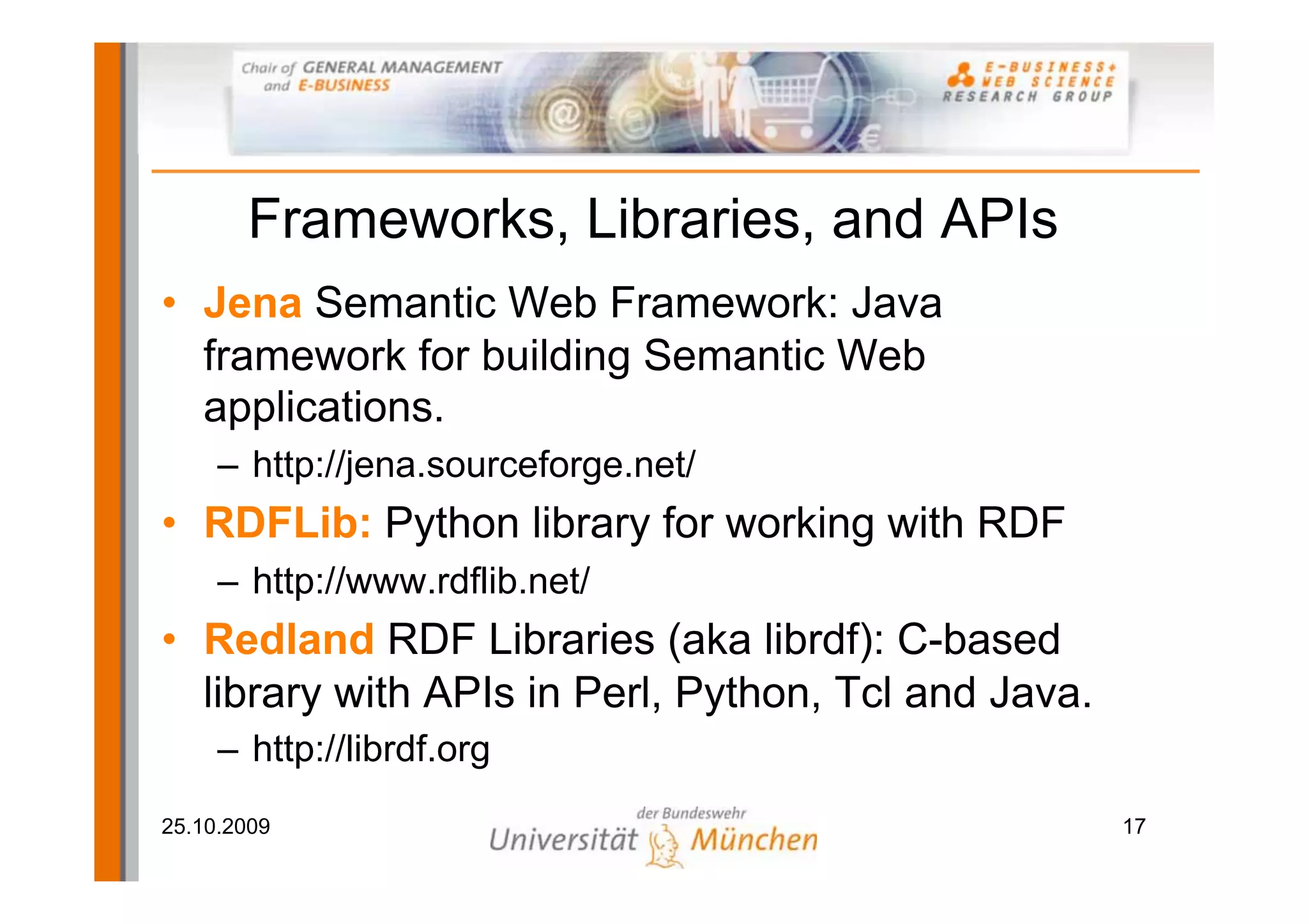 Frameworks, Libraries, and APIs
• Jena Semantic Web Framework: Java
  framework for building Semantic Web
  applications.
     – http://jena.sourceforge.net/
• RDFLib: Python library for working with RDF
     – http://www.rdflib.net/
• Redland RDF Libraries (aka librdf): C-based
  library with APIs in Perl, Python, Tcl and Java.
     – http://librdf.org
25.10.2009                                           17
 