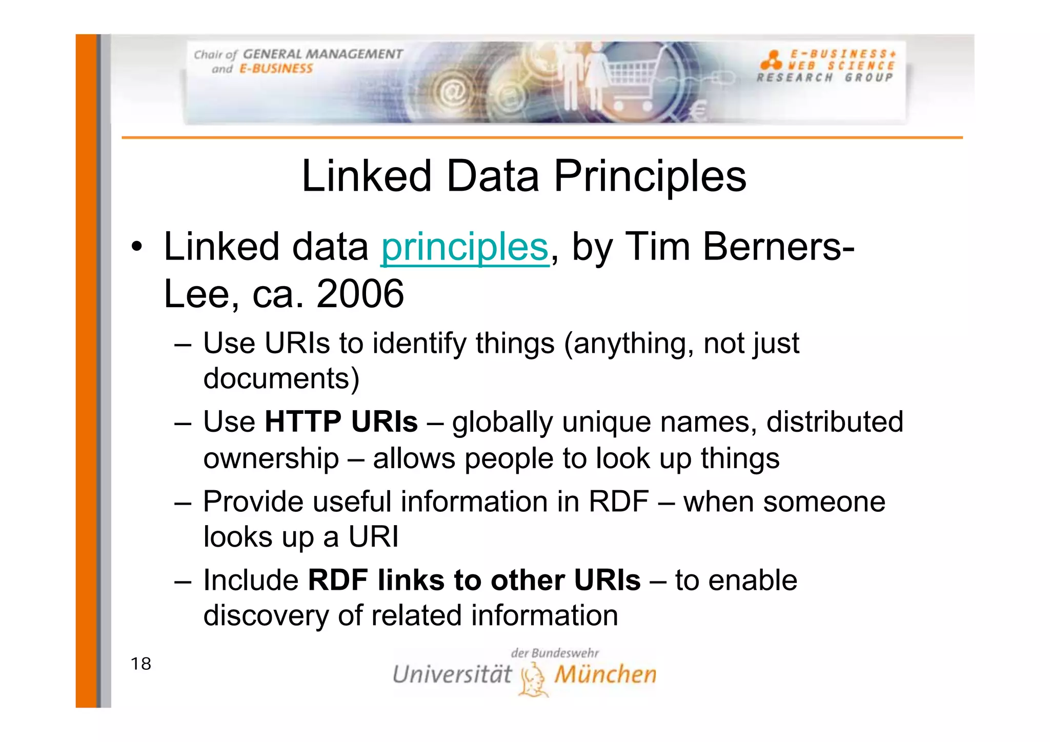Linked Data Principles
• Linked data principles, by Tim Berners-
  Lee, ca. 2006
     – Use URIs to identify things (anything, not just
       documents)
     – Use HTTP URIs – globally unique names, distributed
       ownership – allows people to look up things
     – Provide useful information in RDF – when someone
       looks up a URI
     – Include RDF links to other URIs – to enable
       discovery of related information
18
 