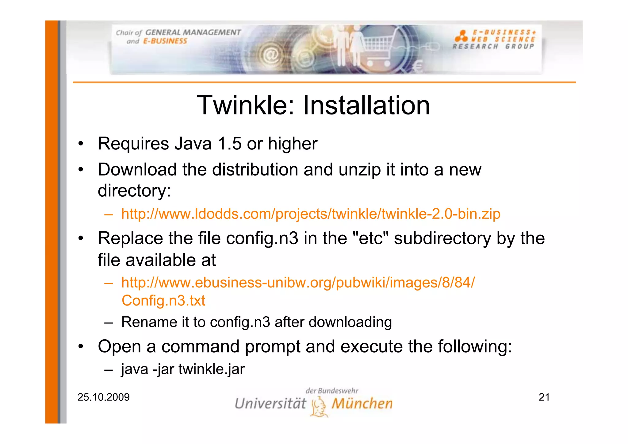 Twinkle: Installation
• Requires Java 1.5 or higher
• Download the distribution and unzip it into a new
  directory:
     – http://www.ldodds.com/projects/twinkle/twinkle-2.0-bin.zip
• Replace the file config.n3 in the "etc" subdirectory by the
  file available at
     – http://www.ebusiness-unibw.org/pubwiki/images/8/84/
       Config.n3.txt
     – Rename it to config.n3 after downloading
• Open a command prompt and execute the following:
     – java -jar twinkle.jar
25.10.2009                                                          21
 
