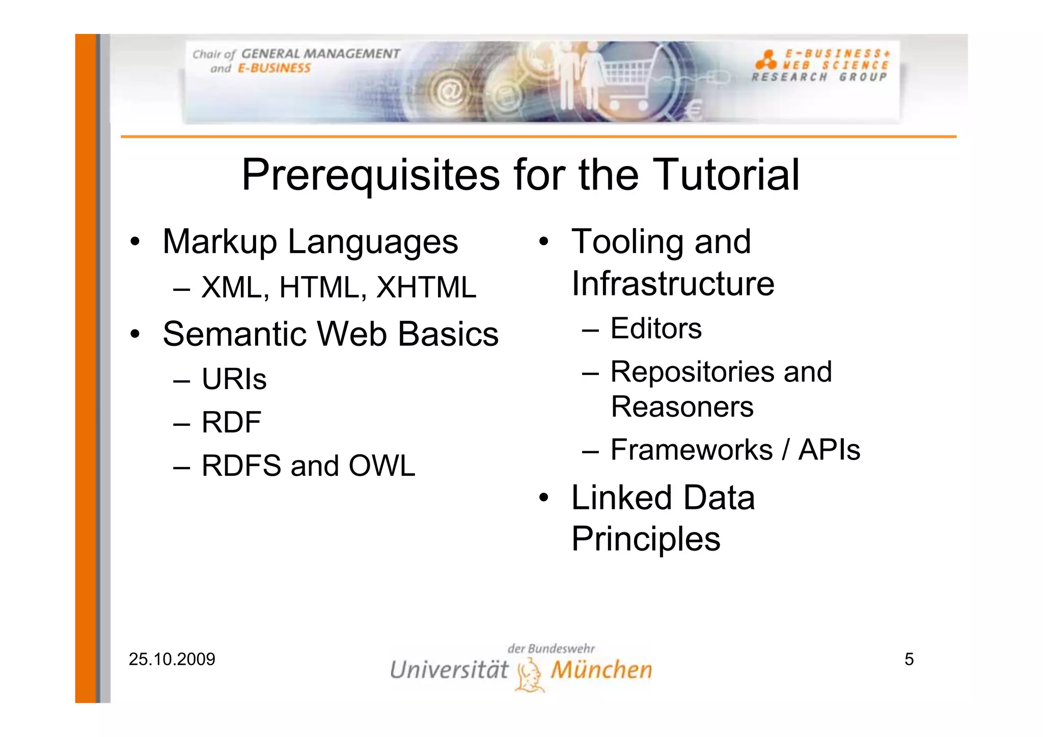 Prerequisites for the Tutorial
• Markup Languages          • Tooling and
     – XML, HTML, XHTML       Infrastructure
• Semantic Web Basics          – Editors
     – URIs                    – Repositories and
                                 Reasoners
     – RDF
                               – Frameworks / APIs
     – RDFS and OWL
                            • Linked Data
                              Principles


25.10.2009                                           5
 