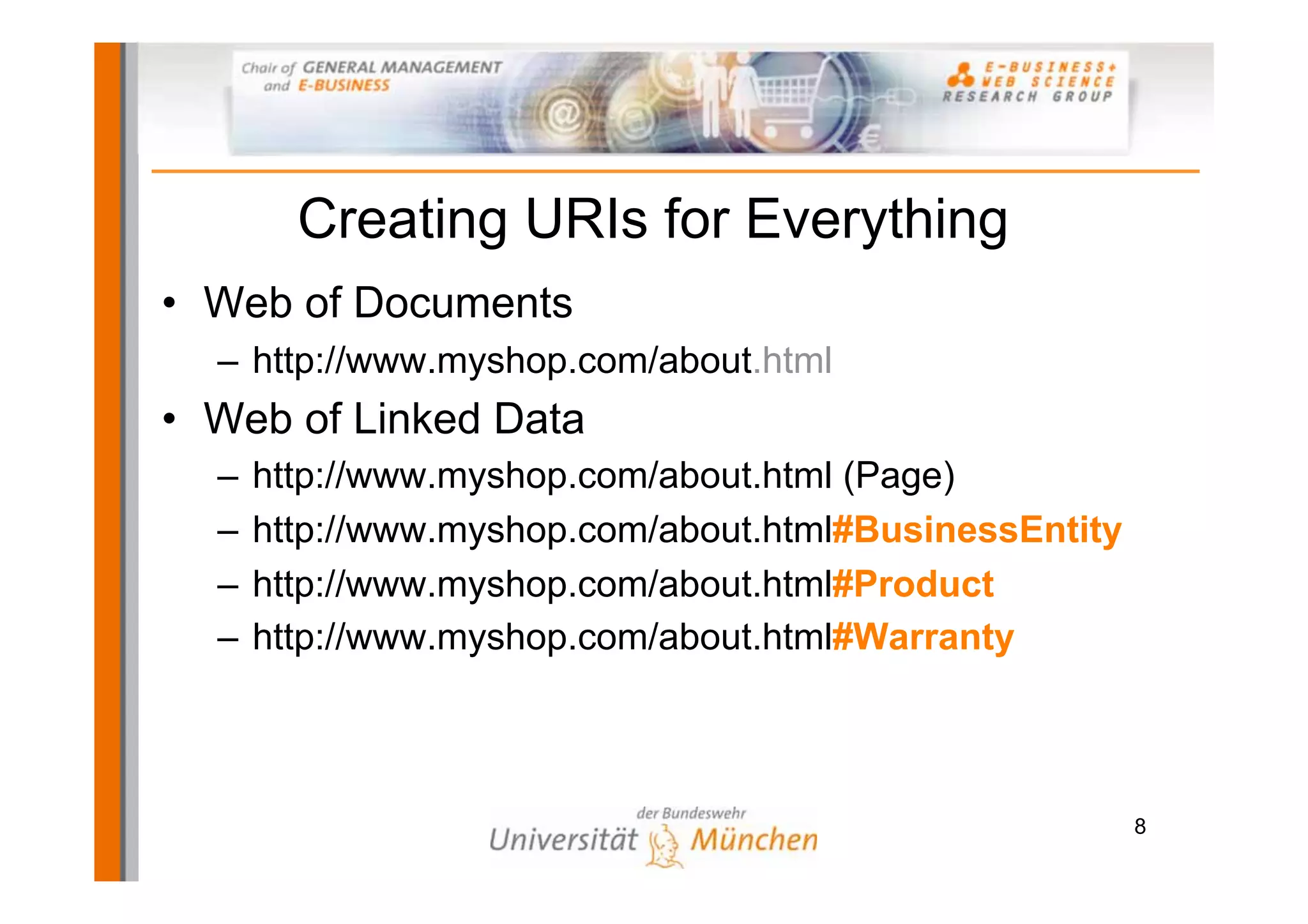 Creating URIs for Everything
• Web of Documents
  – http://www.myshop.com/about.html
• Web of Linked Data
  –   http://www.myshop.com/about.html (Page)
  –   http://www.myshop.com/about.html#BusinessEntity
  –   http://www.myshop.com/about.html#Product
  –   http://www.myshop.com/about.html#Warranty



                                                        8
 