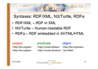 Syntaxes: RDF/XML, N3/Turtle, RDFa
• RDF/XML – RDF in XML
• N3/Turtle – Human-readable RDF
• RDFa – RDF embedded in XHTML/HTML

subject                predicate                object
<http://foo.org/joe>   <http://vocab.at/likes> <http://foo.org/linda>.
<http://foo.org/joe>   <http://vocab.at/name> “Joe Miller”.



25.10.2009                                                           10
 