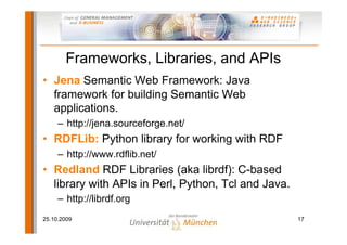 Frameworks, Libraries, and APIs
• Jena Semantic Web Framework: Java
  framework for building Semantic Web
  applications.
     – http://jena.sourceforge.net/
• RDFLib: Python library for working with RDF
     – http://www.rdflib.net/
• Redland RDF Libraries (aka librdf): C-based
  library with APIs in Perl, Python, Tcl and Java.
     – http://librdf.org
25.10.2009                                           17
 