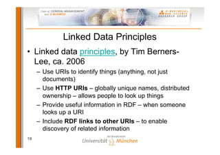 Linked Data Principles
• Linked data principles, by Tim Berners-
  Lee, ca. 2006
     – Use URIs to identify things (anything, not just
       documents)
     – Use HTTP URIs – globally unique names, distributed
       ownership – allows people to look up things
     – Provide useful information in RDF – when someone
       looks up a URI
     – Include RDF links to other URIs – to enable
       discovery of related information
18
 