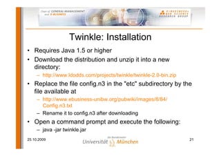 Twinkle: Installation
• Requires Java 1.5 or higher
• Download the distribution and unzip it into a new
  directory:
     – http://www.ldodds.com/projects/twinkle/twinkle-2.0-bin.zip
• Replace the file config.n3 in the "etc" subdirectory by the
  file available at
     – http://www.ebusiness-unibw.org/pubwiki/images/8/84/
       Config.n3.txt
     – Rename it to config.n3 after downloading
• Open a command prompt and execute the following:
     – java -jar twinkle.jar
25.10.2009                                                          21
 