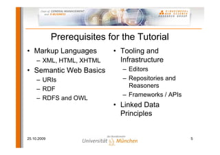 Prerequisites for the Tutorial
• Markup Languages          • Tooling and
     – XML, HTML, XHTML       Infrastructure
• Semantic Web Basics          – Editors
     – URIs                    – Repositories and
                                 Reasoners
     – RDF
                               – Frameworks / APIs
     – RDFS and OWL
                            • Linked Data
                              Principles


25.10.2009                                           5
 