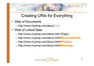 Creating URIs for Everything
• Web of Documents
  – http://www.myshop.com/about.html
• Web of Linked Data
  –   http://www.myshop.com/about.html (Page)
  –   http://www.myshop.com/about.html#BusinessEntity
  –   http://www.myshop.com/about.html#Product
  –   http://www.myshop.com/about.html#Warranty



                                                        8
 