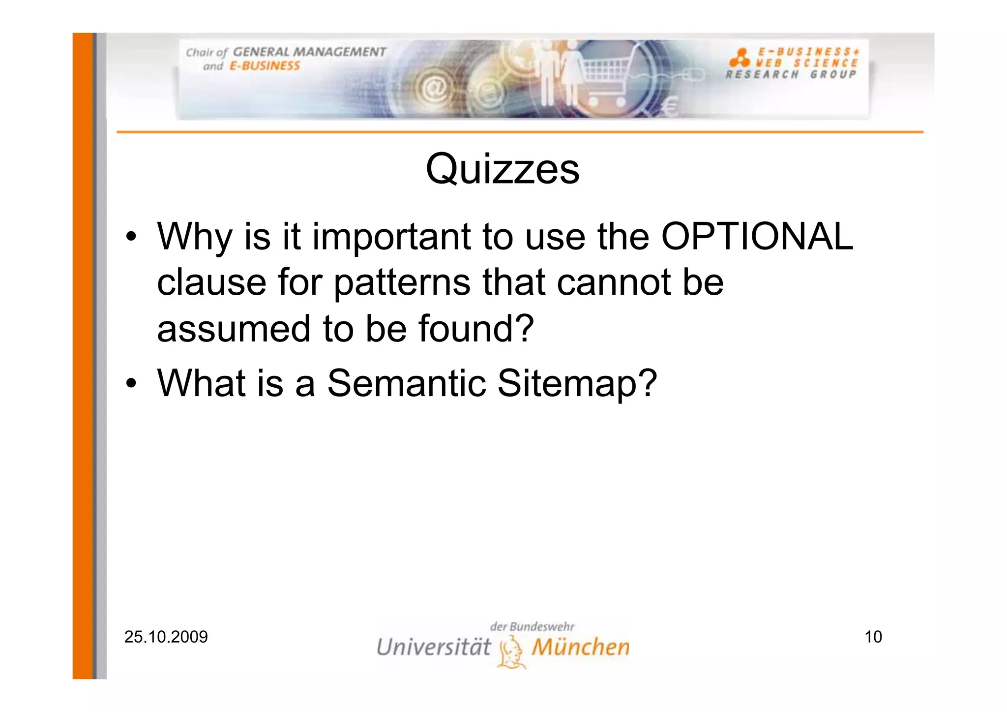 Quizzes
• Why is it important to use the OPTIONAL
  clause for patterns that cannot be
  assumed to be found?
• What is a Semantic Sitemap?




25.10.2009                                  10
 