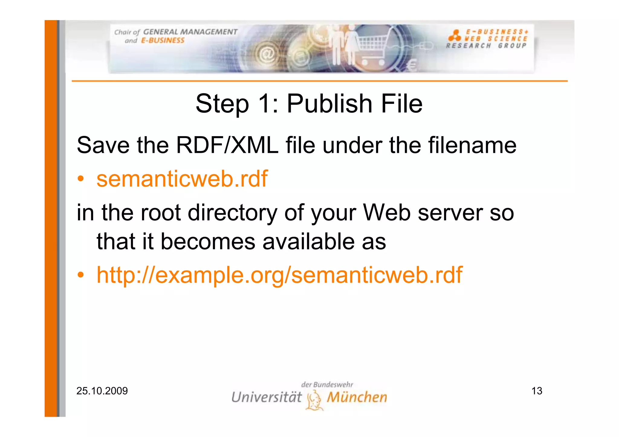 Step 1: Publish File
Save the RDF/XML file under the filename
• semanticweb.rdf
in the root directory of your Web server so
  that it becomes available as
• http://example.org/semanticweb.rdf



25.10.2009                                    13
 