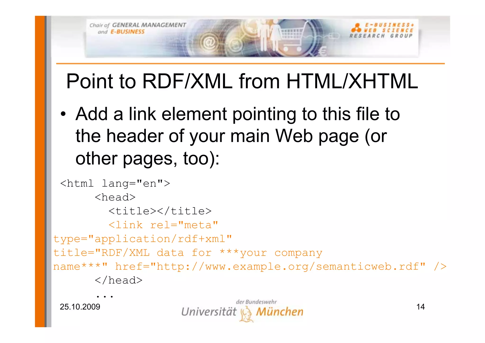 Point to RDF/XML from HTML/XHTML
• Add a link element pointing to this file to
  the header of your main Web page (or
  other pages, too):
 <html lang="en">
      <head>
        <title></title>
        <link rel="meta"
type="application/rdf+xml"
title="RDF/XML data for ***your company
name***" href="http://www.example.org/semanticweb.rdf" />
      </head>
      ...
25.10.2009                                          14
 