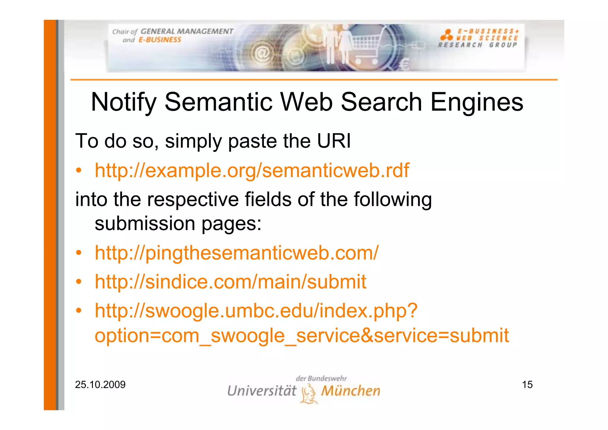 Notify Semantic Web Search Engines
To do so, simply paste the URI
• http://example.org/semanticweb.rdf
into the respective fields of the following
   submission pages:
• http://pingthesemanticweb.com/
• http://sindice.com/main/submit
• http://swoogle.umbc.edu/index.php?
   option=com_swoogle_service&service=submit

25.10.2009                                     15
 