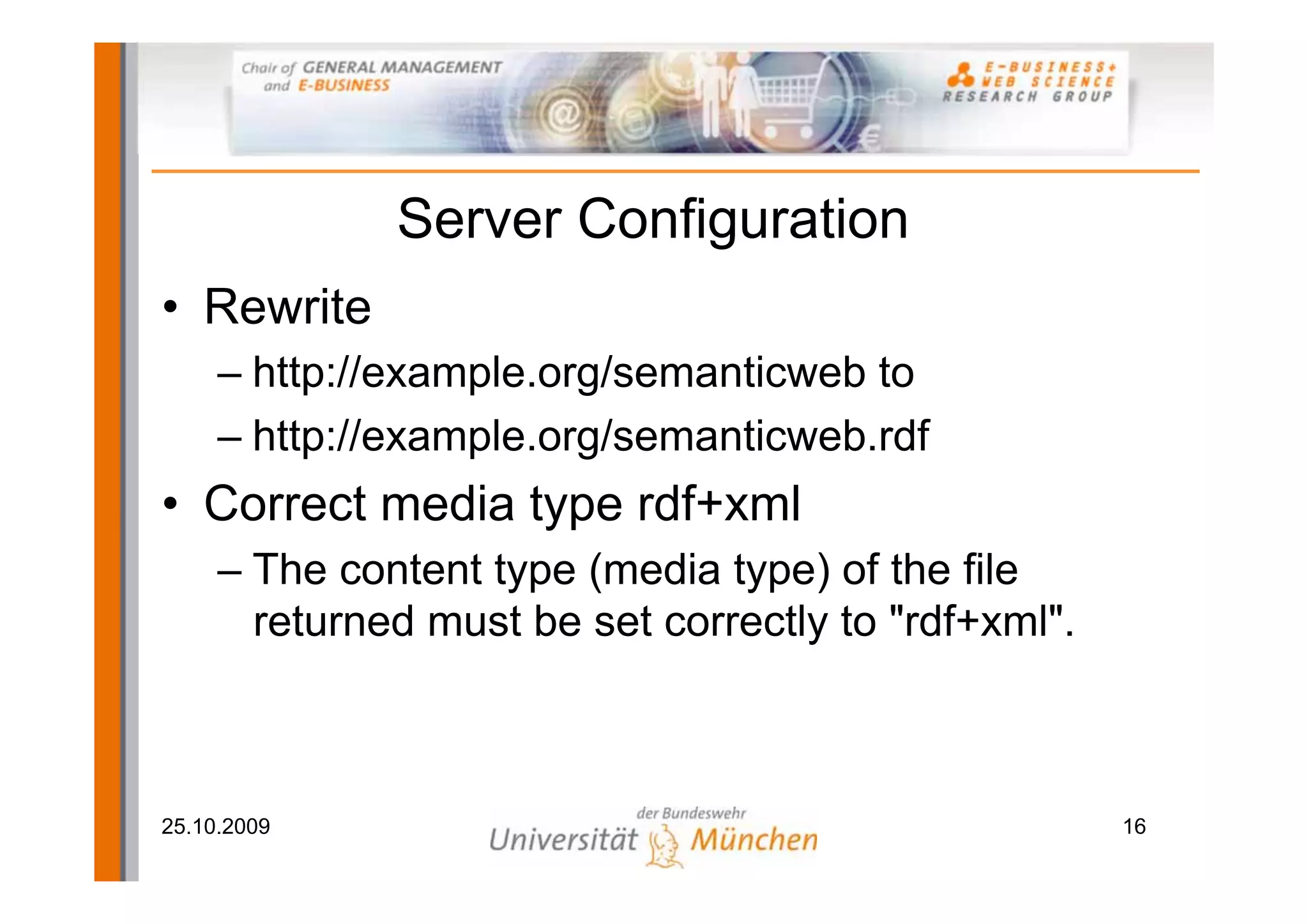 Server Configuration
• Rewrite
     – http://example.org/semanticweb to
     – http://example.org/semanticweb.rdf
• Correct media type rdf+xml
     – The content type (media type) of the file
       returned must be set correctly to "rdf+xml".



25.10.2009                                            16
 