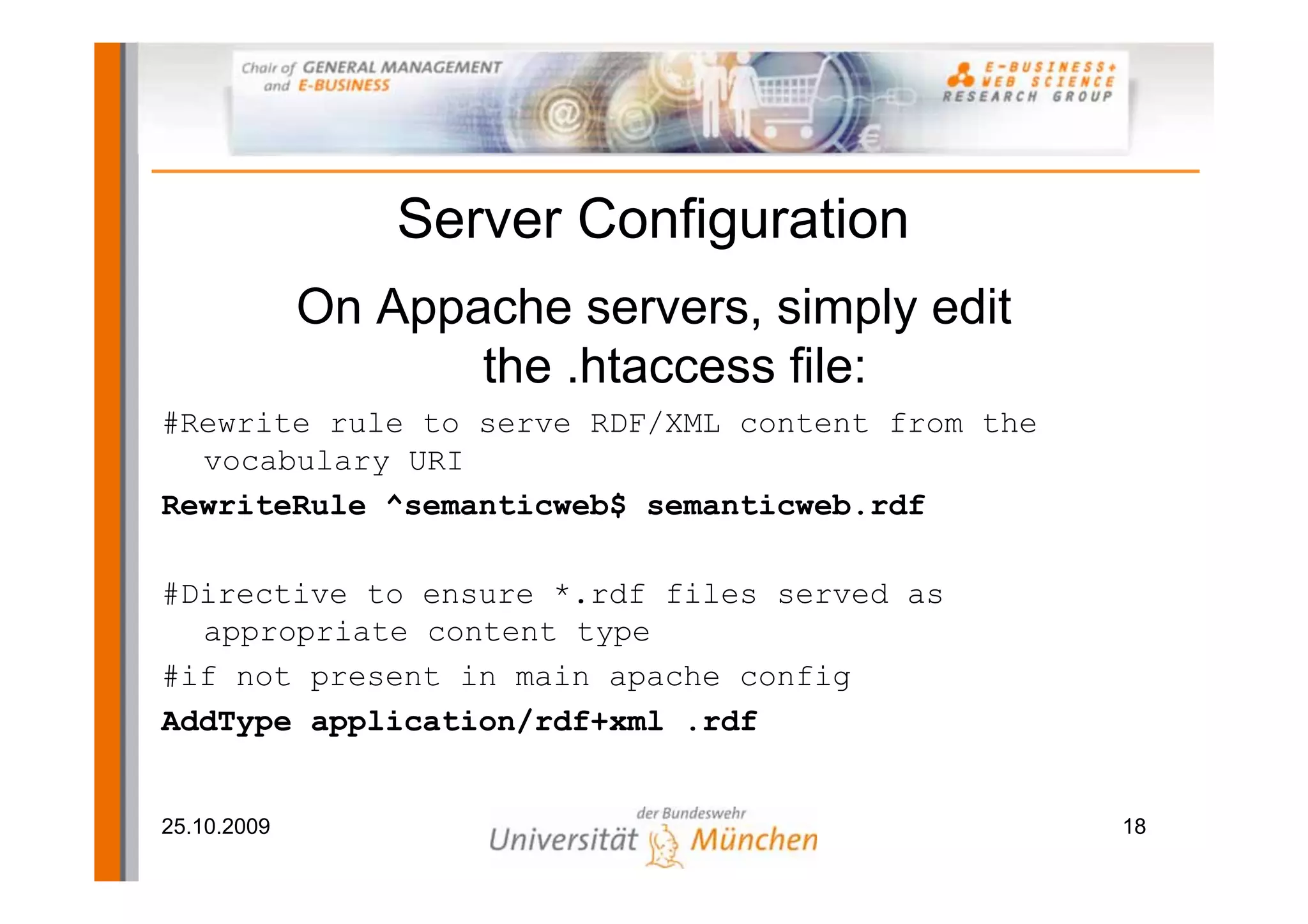 Server Configuration
             On Appache servers, simply edit
                    the .htaccess file:
#Rewrite rule to serve RDF/XML content from the
  vocabulary URI
RewriteRule ^semanticweb$ semanticweb.rdf

#Directive to ensure *.rdf files served as
  appropriate content type
#if not present in main apache config
AddType application/rdf+xml .rdf


25.10.2009                                        18
 