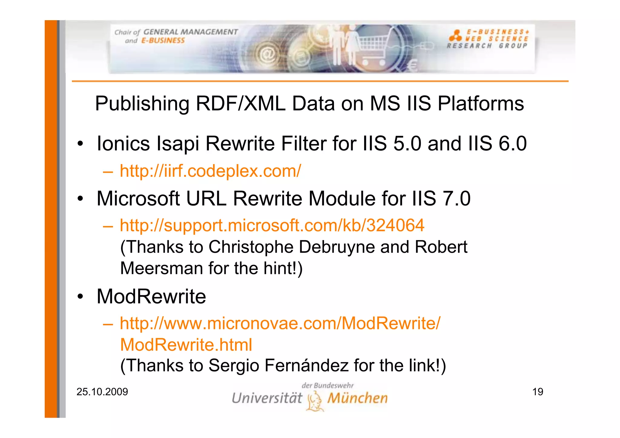 Publishing RDF/XML Data on MS IIS Platforms
• Ionics Isapi Rewrite Filter for IIS 5.0 and IIS 6.0
     – http://iirf.codeplex.com/
• Microsoft URL Rewrite Module for IIS 7.0
     – http://support.microsoft.com/kb/324064
       (Thanks to Christophe Debruyne and Robert
       Meersman for the hint!)
• ModRewrite
     – http://www.micronovae.com/ModRewrite/
       ModRewrite.html
       (Thanks to Sergio Fernández for the link!)
25.10.2009                                              19
 