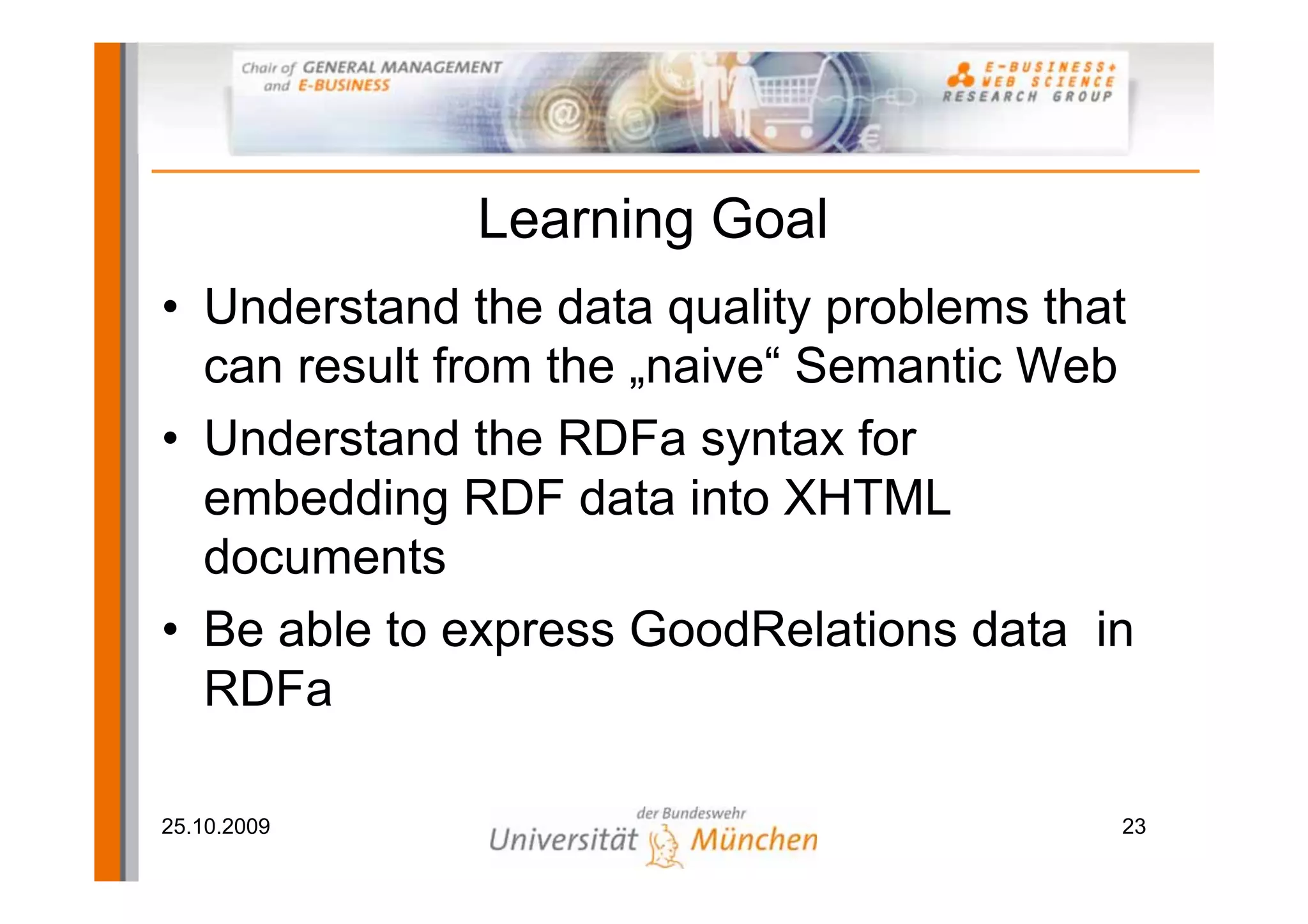Learning Goal
• Understand the data quality problems that
  can result from the „naive“ Semantic Web
• Understand the RDFa syntax for
  embedding RDF data into XHTML
  documents
• Be able to express GoodRelations data in
  RDFa

25.10.2009                                23
 