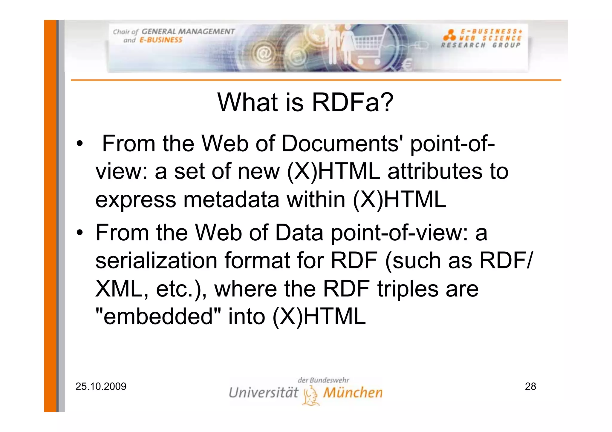 What is RDFa?
• From the Web of Documents' point-of-
  view: a set of new (X)HTML attributes to
  express metadata within (X)HTML
• From the Web of Data point-of-view: a
  serialization format for RDF (such as RDF/
  XML, etc.), where the RDF triples are
  "embedded" into (X)HTML

25.10.2009                                 28
 