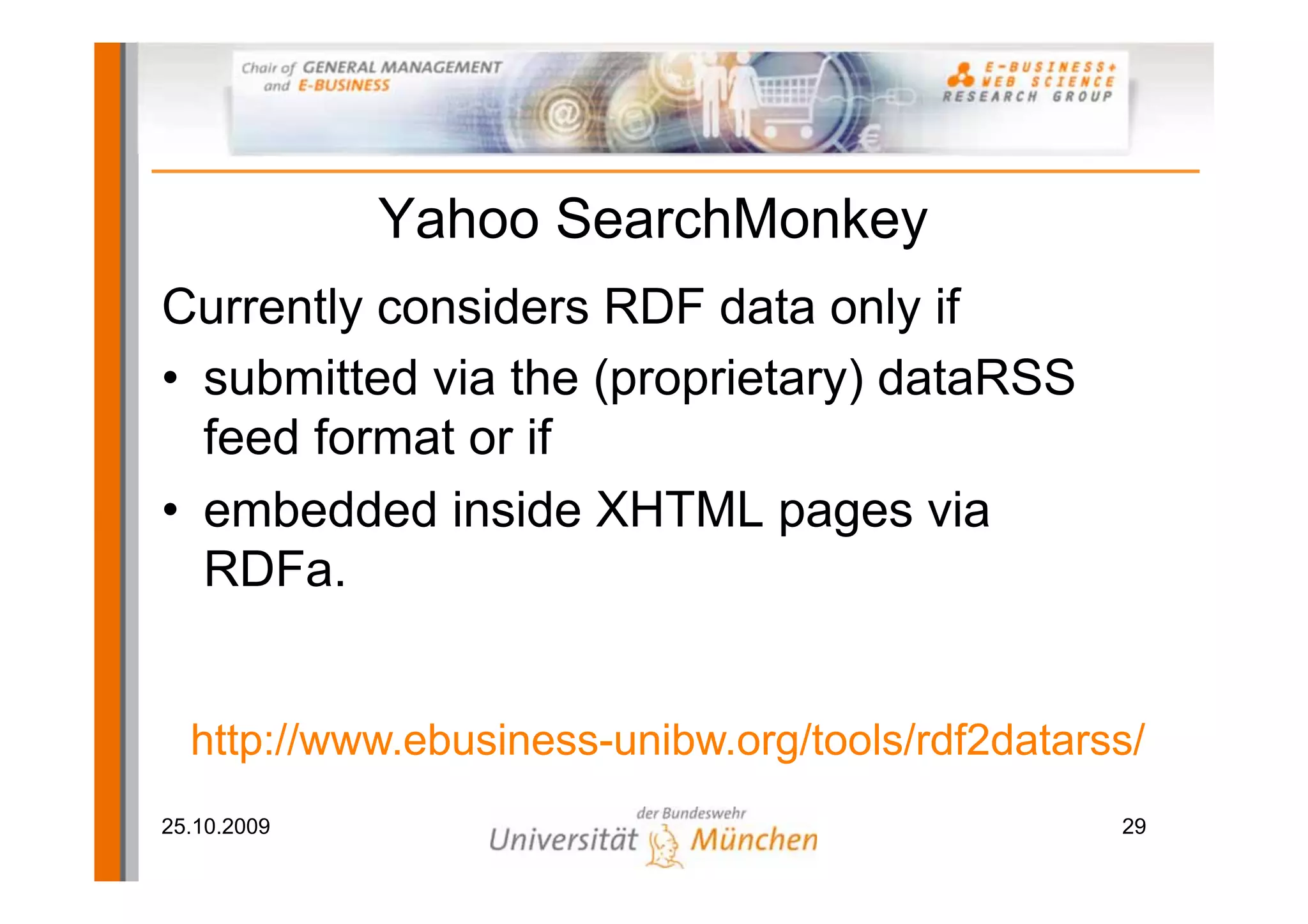 Yahoo SearchMonkey
Currently considers RDF data only if
• submitted via the (proprietary) dataRSS
  feed format or if
• embedded inside XHTML pages via
  RDFa.


  http://www.ebusiness-unibw.org/tools/rdf2datarss/
25.10.2009                                       29
 