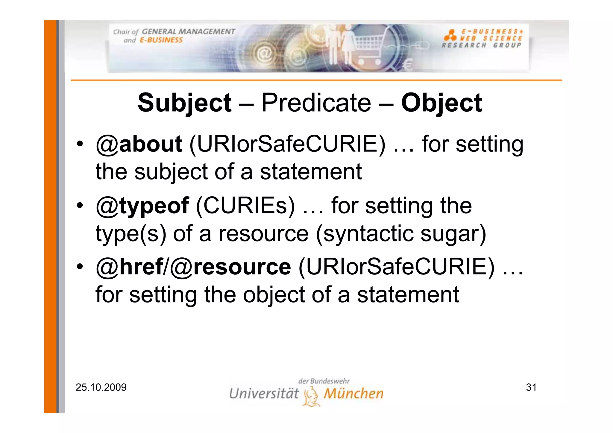 Subject – Predicate – Object
• @about (URIorSafeCURIE) … for setting
  the subject of a statement
• @typeof (CURIEs) … for setting the
  type(s) of a resource (syntactic sugar)
• @href/@resource (URIorSafeCURIE) …
  for setting the object of a statement


25.10.2009                                  31
 
