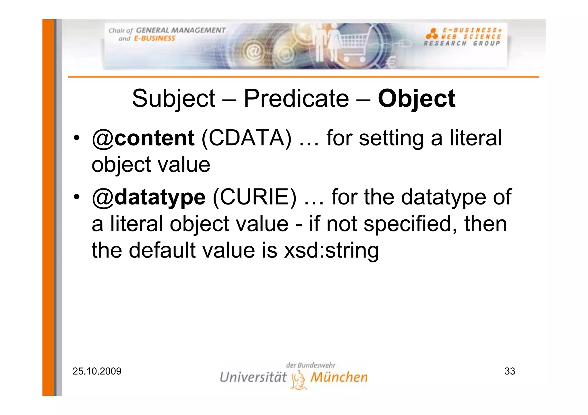 Subject – Predicate – Object
• @content (CDATA) … for setting a literal
  object value
• @datatype (CURIE) … for the datatype of
  a literal object value - if not specified, then
  the default value is xsd:string




25.10.2009                                      33
 