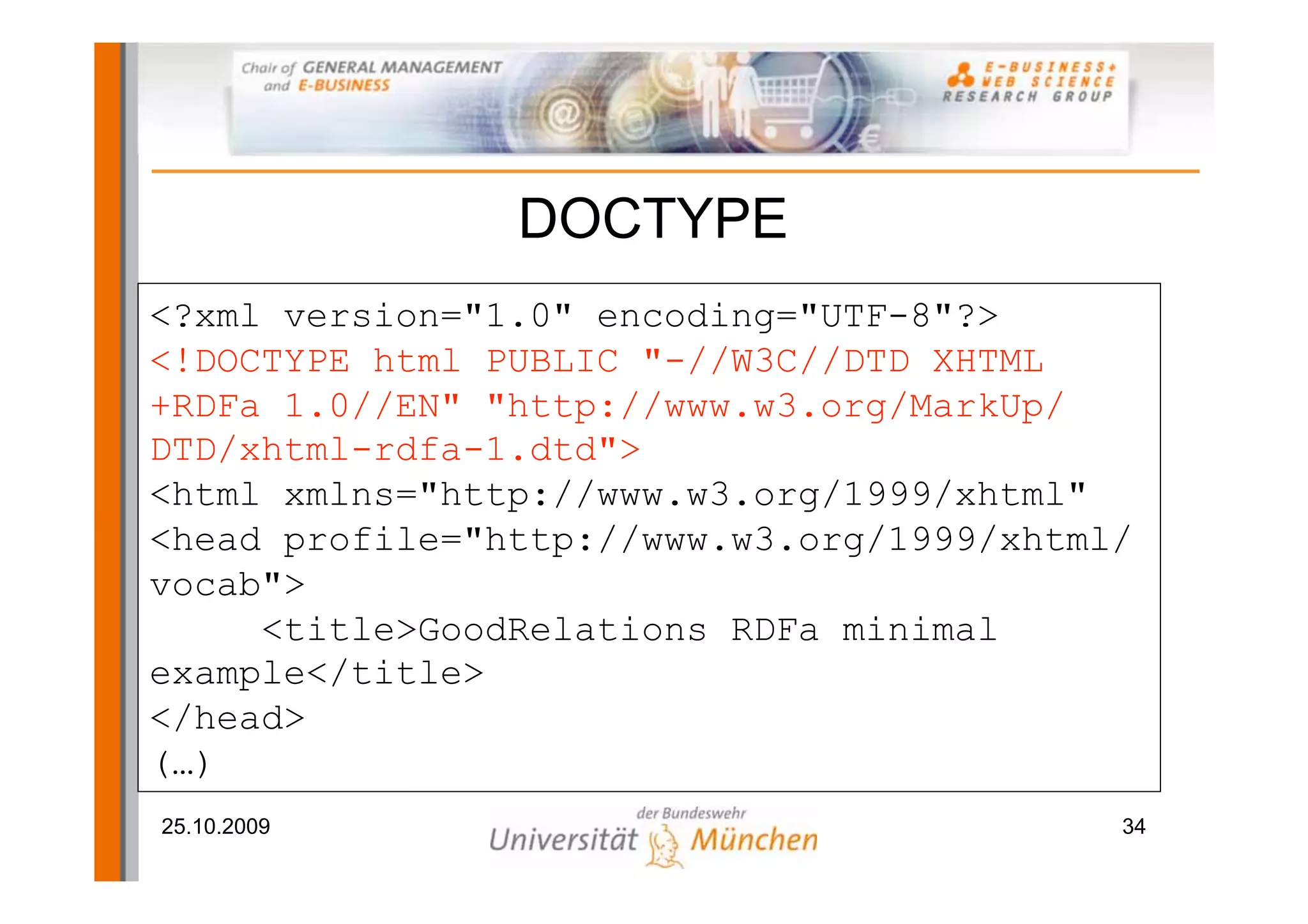 DOCTYPE
<?xml version="1.0" encoding="UTF-8"?>
<!DOCTYPE html PUBLIC "-//W3C//DTD XHTML
+RDFa 1.0//EN" "http://www.w3.org/MarkUp/
DTD/xhtml-rdfa-1.dtd">
<html xmlns="http://www.w3.org/1999/xhtml"
<head profile="http://www.w3.org/1999/xhtml/
vocab">
     <title>GoodRelations RDFa minimal
example</title>
</head>
(…)
25.10.2009                                 34
 