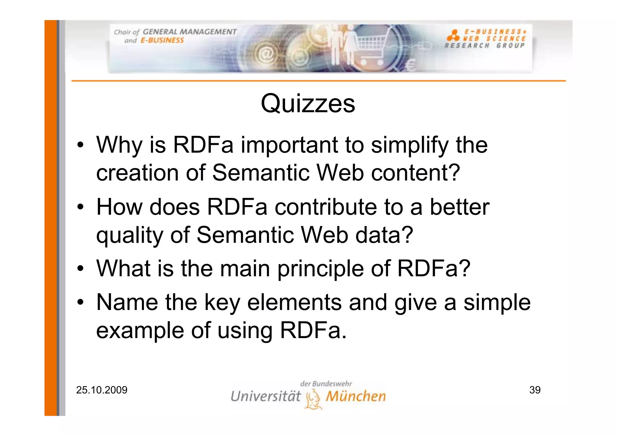 Quizzes
• Why is RDFa important to simplify the
  creation of Semantic Web content?
• How does RDFa contribute to a better
  quality of Semantic Web data?
• What is the main principle of RDFa?
• Name the key elements and give a simple
  example of using RDFa.

25.10.2009                              39
 