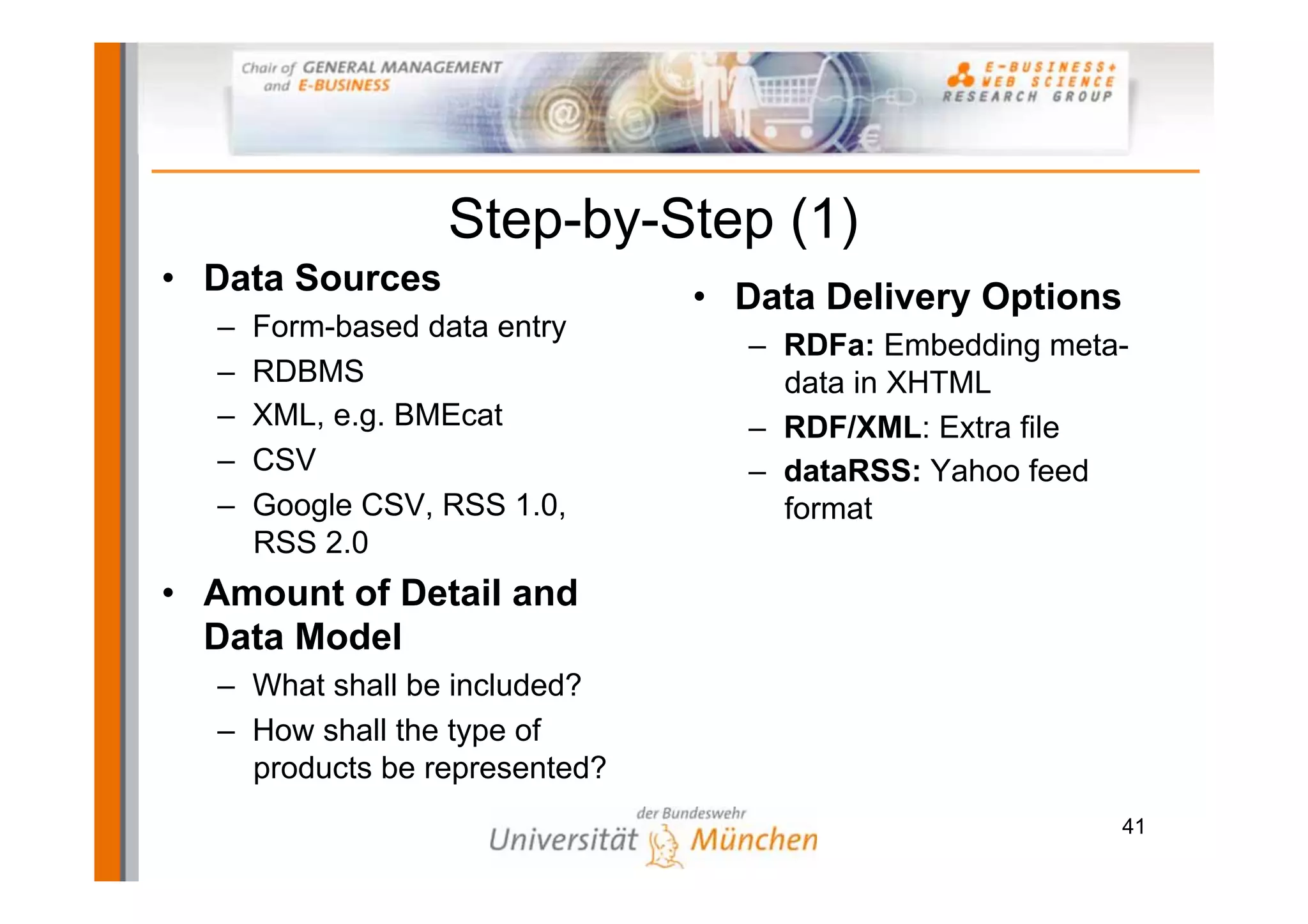 Step-by-Step (1)
• Data Sources                 • Data Delivery Options
  –   Form-based data entry
                                 – RDFa: Embedding meta-
  –   RDBMS                        data in XHTML
  –   XML, e.g. BMEcat           – RDF/XML: Extra file
  –   CSV                        – dataRSS: Yahoo feed
  –   Google CSV, RSS 1.0,         format
      RSS 2.0
• Amount of Detail and
  Data Model
  – What shall be included?
  – How shall the type of
    products be represented?
                                                         41
 