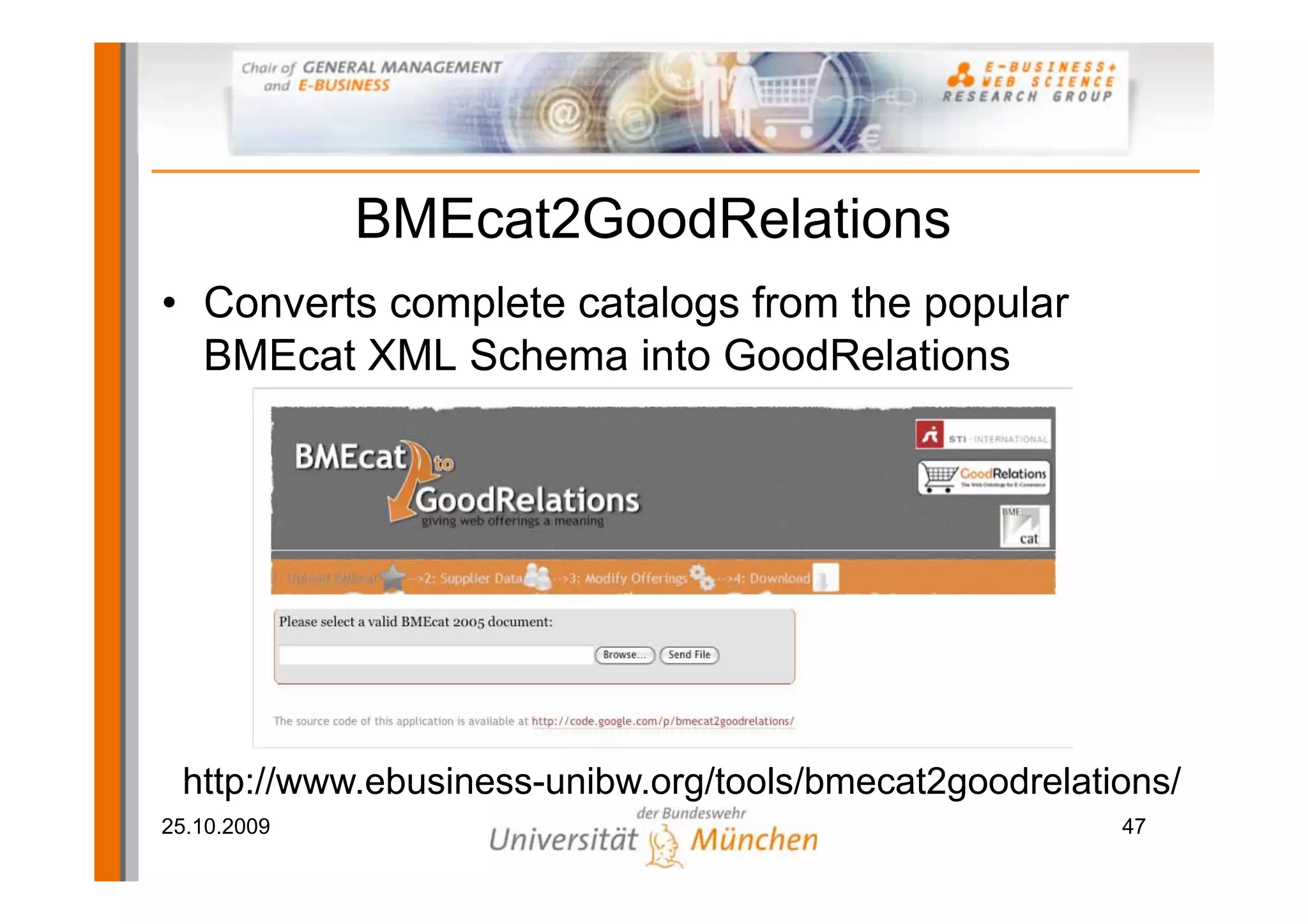 BMEcat2GoodRelations
• Converts complete catalogs from the popular
  BMEcat XML Schema into GoodRelations




 http://www.ebusiness-unibw.org/tools/bmecat2goodrelations/
25.10.2009                                             47
 
