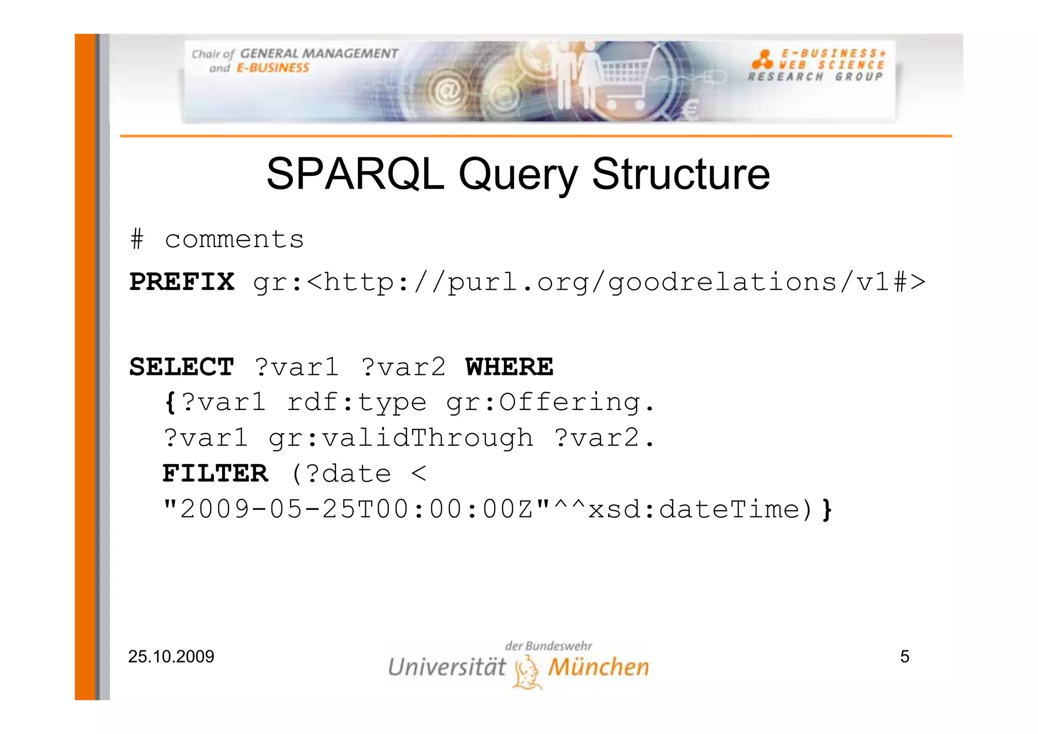 SPARQL Query Structure
# comments
PREFIX gr:<http://purl.org/goodrelations/v1#>

SELECT ?var1 ?var2 WHERE
  {?var1 rdf:type gr:Offering.
  ?var1 gr:validThrough ?var2.
  FILTER (?date <
  "2009-05-25T00:00:00Z"^^xsd:dateTime)}



25.10.2009                                 5
 