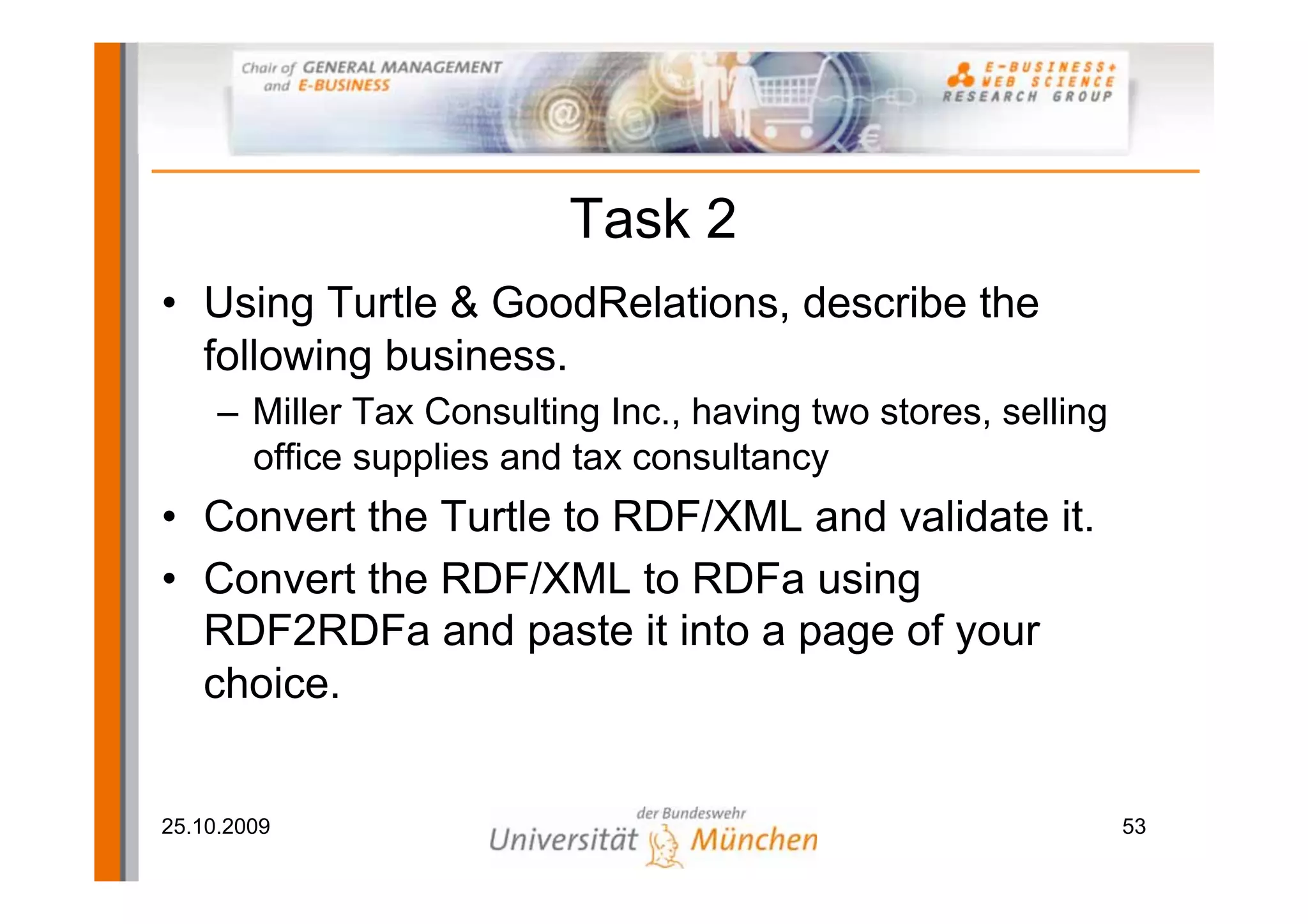 Task 2
• Using Turtle & GoodRelations, describe the
  following business.
     – Miller Tax Consulting Inc., having two stores, selling
       office supplies and tax consultancy
• Convert the Turtle to RDF/XML and validate it.
• Convert the RDF/XML to RDFa using
  RDF2RDFa and paste it into a page of your
  choice.


25.10.2009                                                      53
 