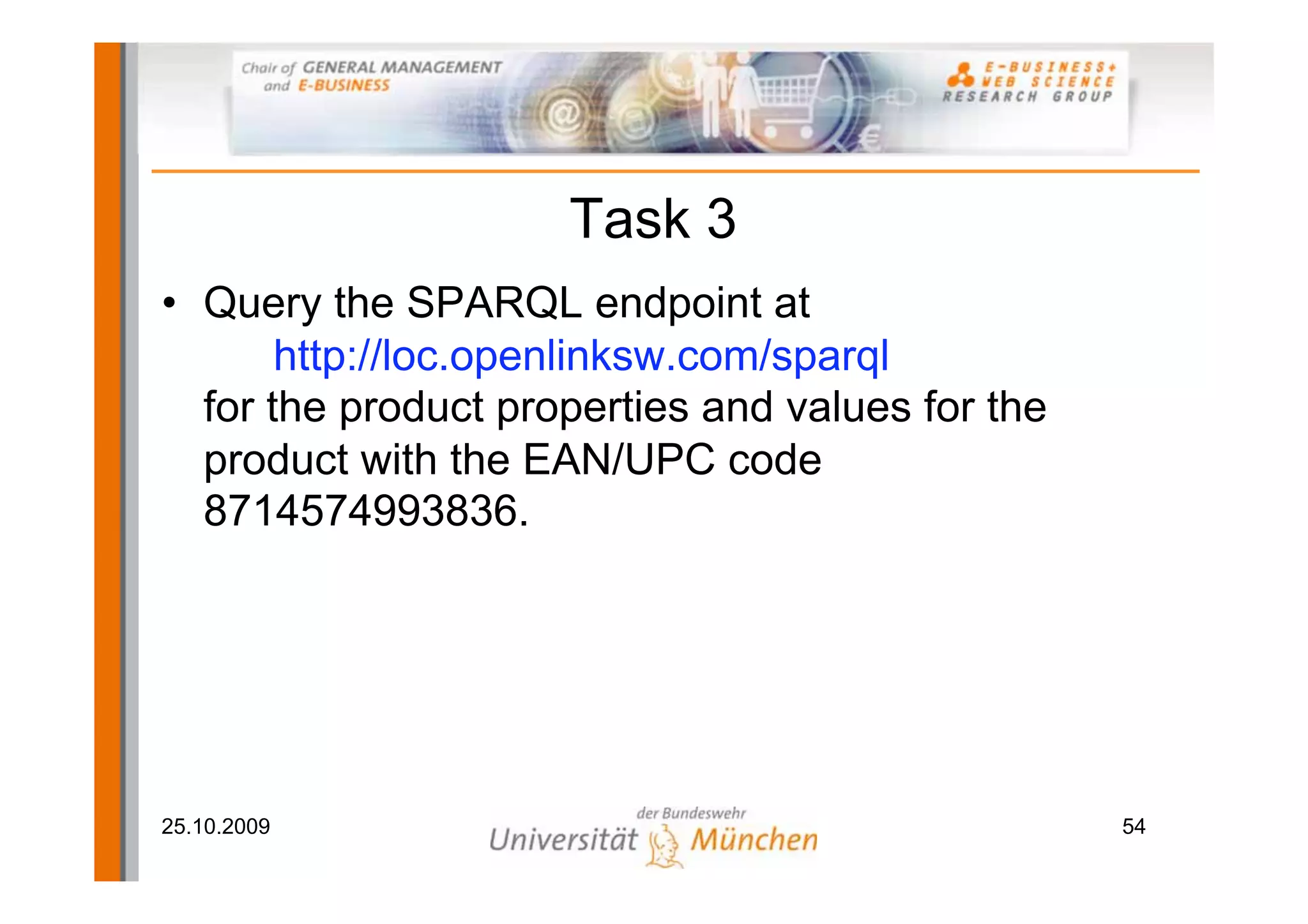Task 3
• Query the SPARQL endpoint at
       http://loc.openlinksw.com/sparql
  for the product properties and values for the
  product with the EAN/UPC code
  8714574993836.




25.10.2009                                        54
 