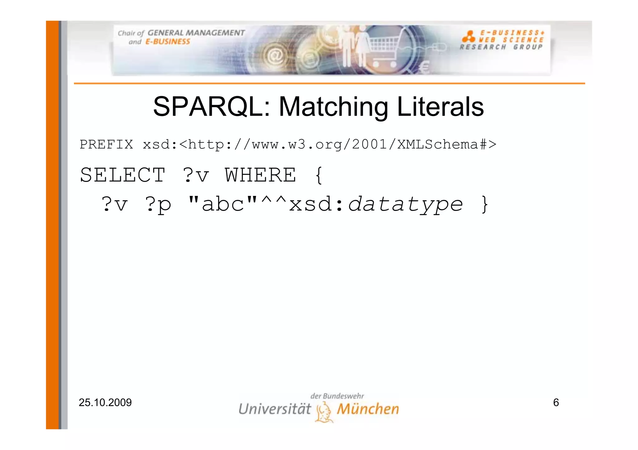 SPARQL: Matching Literals
PREFIX xsd:<http://www.w3.org/2001/XMLSchema#>

SELECT ?v WHERE {
 ?v ?p "abc"^^xsd:datatype }




25.10.2009                                       6
 