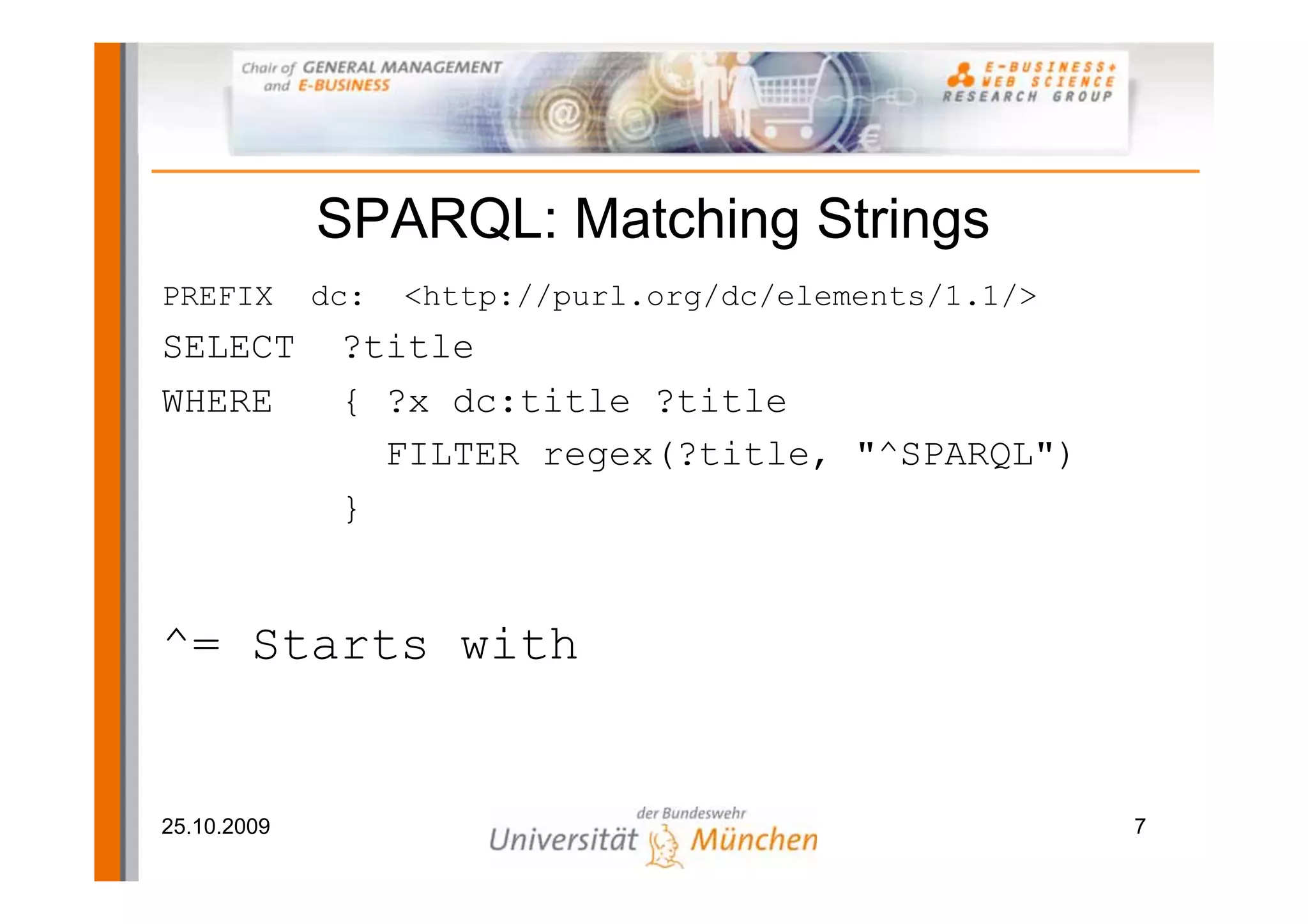 SPARQL: Matching Strings
PREFIX       dc:   <http://purl.org/dc/elements/1.1/>
SELECT        ?title
WHERE         { ?x dc:title ?title
                FILTER regex(?title, "^SPARQL")
              }


^= Starts with


25.10.2009                                              7
 