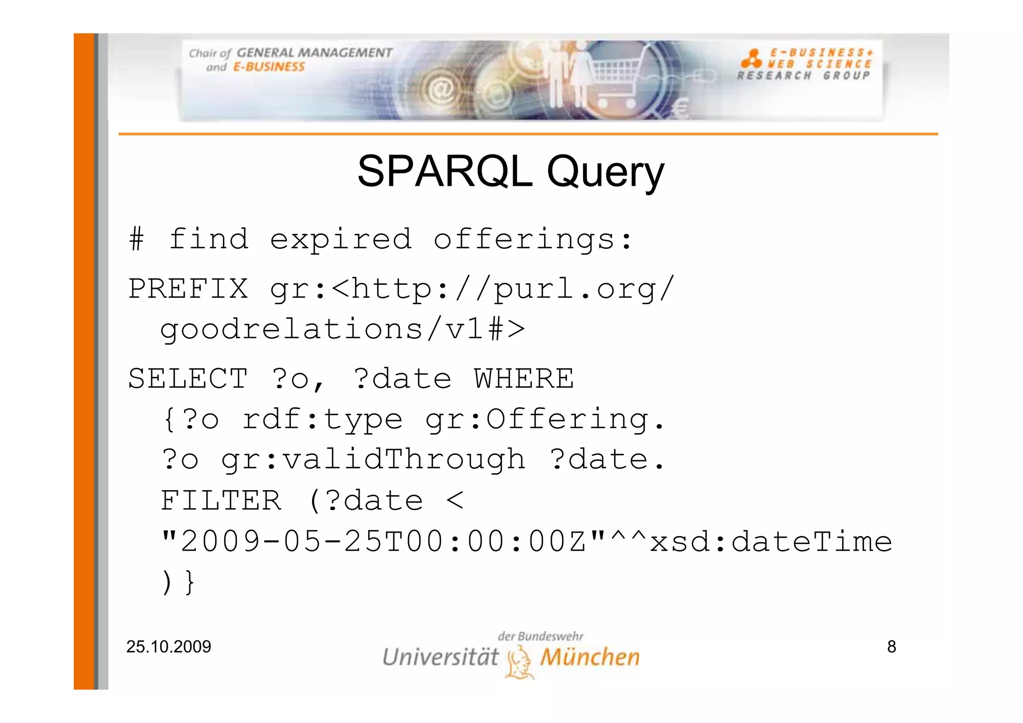 SPARQL Query
# find expired offerings:
PREFIX gr:<http://purl.org/
  goodrelations/v1#>
SELECT ?o, ?date WHERE
  {?o rdf:type gr:Offering.
  ?o gr:validThrough ?date.
  FILTER (?date <
  "2009-05-25T00:00:00Z"^^xsd:dateTime
  )}
25.10.2009                           8
 