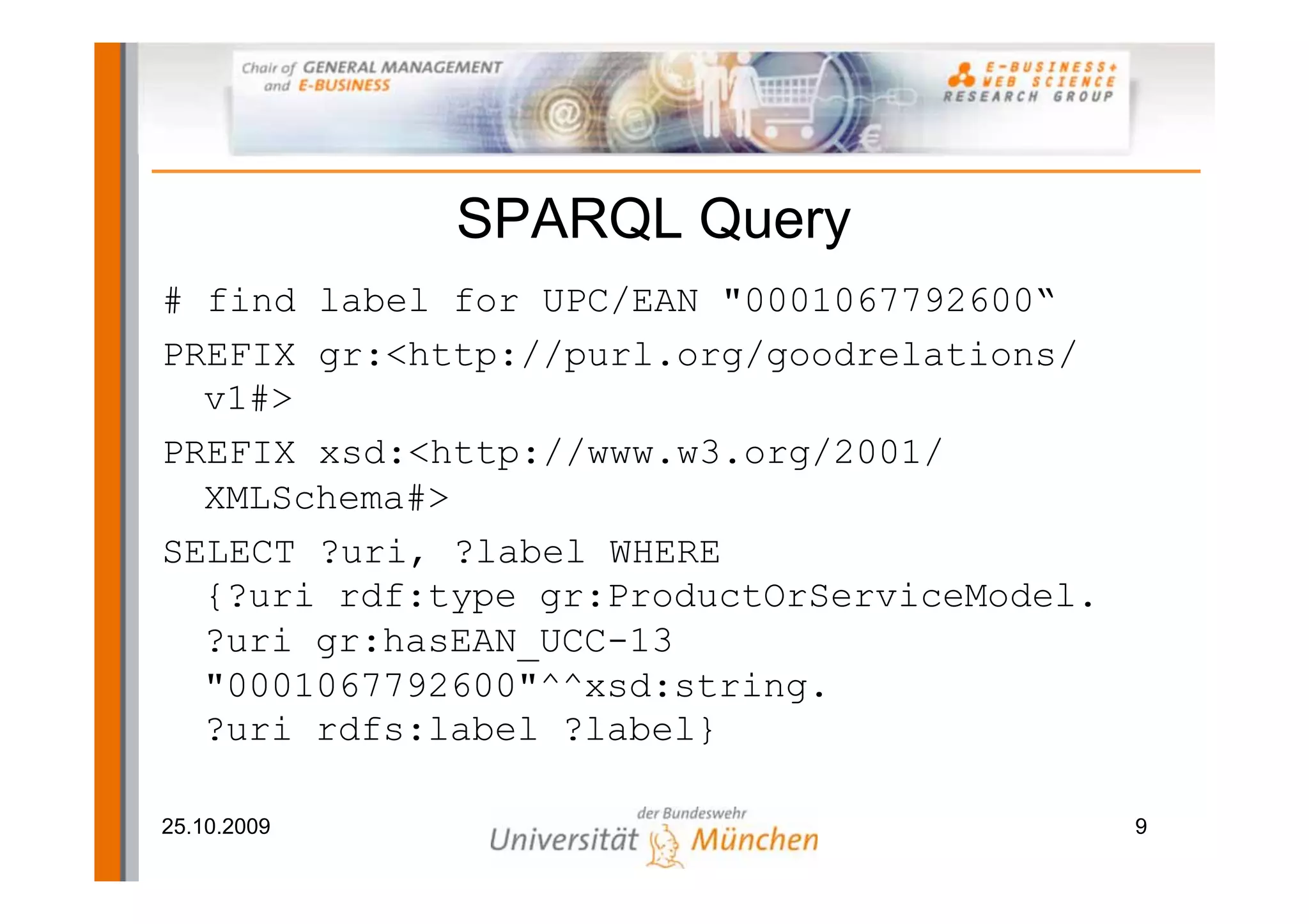 SPARQL Query
# find label for UPC/EAN "0001067792600“
PREFIX gr:<http://purl.org/goodrelations/
  v1#>
PREFIX xsd:<http://www.w3.org/2001/
  XMLSchema#>
SELECT ?uri, ?label WHERE
  {?uri rdf:type gr:ProductOrServiceModel.
  ?uri gr:hasEAN_UCC-13
  "0001067792600"^^xsd:string.
  ?uri rdfs:label ?label}

25.10.2009                                   9
 