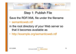 Step 1: Publish File
Save the RDF/XML file under the filename
• semanticweb.rdf
in the root directory of your Web server so
  that it becomes available as
• http://example.org/semanticweb.rdf



25.10.2009                                    13
 