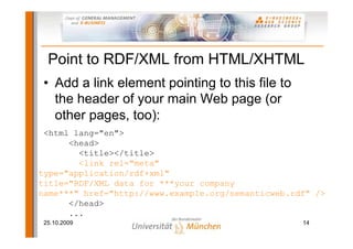 Point to RDF/XML from HTML/XHTML
• Add a link element pointing to this file to
  the header of your main Web page (or
  other pages, too):
 <html lang="en">
      <head>
        <title></title>
        <link rel="meta"
type="application/rdf+xml"
title="RDF/XML data for ***your company
name***" href="http://www.example.org/semanticweb.rdf" />
      </head>
      ...
25.10.2009                                          14
 