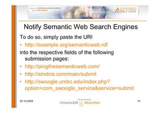 Notify Semantic Web Search Engines
To do so, simply paste the URI
• http://example.org/semanticweb.rdf
into the respective fields of the following
   submission pages:
• http://pingthesemanticweb.com/
• http://sindice.com/main/submit
• http://swoogle.umbc.edu/index.php?
   option=com_swoogle_service&service=submit

25.10.2009                                     15
 