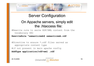 Server Configuration
             On Appache servers, simply edit
                    the .htaccess file:
#Rewrite rule to serve RDF/XML content from the
  vocabulary URI
RewriteRule ^semanticweb$ semanticweb.rdf

#Directive to ensure *.rdf files served as
  appropriate content type
#if not present in main apache config
AddType application/rdf+xml .rdf


25.10.2009                                        18
 