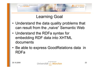 Learning Goal
• Understand the data quality problems that
  can result from the „naive“ Semantic Web
• Understand the RDFa syntax for
  embedding RDF data into XHTML
  documents
• Be able to express GoodRelations data in
  RDFa

25.10.2009                                23
 